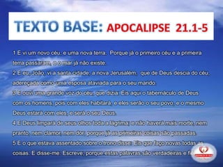 1 E vi um novo céu, e uma nova terra. Porque já o primeiro céu e a primeira
terra passaram, e o mar já não existe.
2 E eu, João, vi a santa cidade, a nova Jerusalém, que de Deus descia do céu,
adereçada como uma esposa ataviada para o seu marido.
3 E ouvi uma grande voz do céu, que dizia: Eis aqui o tabernáculo de Deus
com os homens, pois com eles habitará, e eles serão o seu povo, e o mesmo
Deus estará com eles, e será o seu Deus.
4 E Deus limpará de seus olhos toda a lágrima; e não haverá mais morte, nem
pranto, nem clamor, nem dor; porque já as primeiras coisas são passadas.
5 E o que estava assentado sobre o trono disse: Eis que faço novas todas as
coisas. E disse-me: Escreve; porque estas palavras são verdadeiras e fiéis.
 