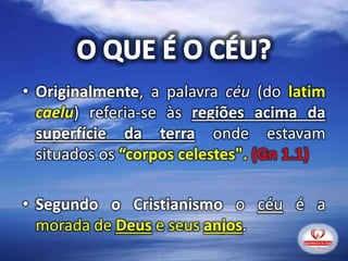• Originalmente, a palavra céu (do latim
caelu) referia-se às regiões acima da
superfície da terra onde estavam
situados os “corpos celestes". (Gn 1.1)
• Segundo o Cristianismo o céu é a
morada de Deus e seus anjos.
 