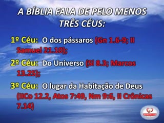 1º Céu: O dos pássaros (Gn 1.6-9; II
Samuel 21.10);
2º Céu: Do Universo (Sl 8.3; Marcos
13.25);
3º Céu: O lugar da Habitação de Deus
(IICo 12.2, Atos 7:49, Nm 9:6, II Crônicas
7.14)
A BÍBLIA FALA DE PELO MENOS
TRÊS CÉUS:
 