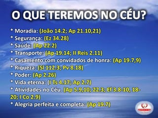 * Moradia: (João 14.2; Ap 21.10,21)
* Segurança: (Ez 34.28)
* Saúde: (Ap 22.2)
* Transporte: (Ap 19.14; II Reis 2.11)
* Casamento com convidados de honra: (Ap 19.7,9)
* Riqueza: (Sl 112.3; Pv 8.18)
* Poder: (Ap 2.26)
* Vida eterna: (I Ts 4.17; Ap 2.7)
* Atividades no Céu. (Ap 5.9,10; 22.3; Ef 3.8-10, 18-
20; I Co 2.9)
* Alegria perfeita e completa: (Ap 19.7)
 
