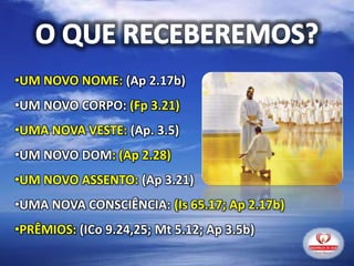 •UM NOVO NOME: (Ap 2.17b)
•UM NOVO CORPO: (Fp 3.21)
•UMA NOVA VESTE: (Ap. 3.5)
•UM NOVO DOM: (Ap 2.28)
•UM NOVO ASSENTO: (Ap 3.21)
•UMA NOVA CONSCIÊNCIA: (Is 65.17; Ap 2.17b)
•PRÊMIOS: (ICo 9.24,25; Mt 5.12; Ap 3.5b)
 