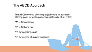 01 The ABCD method of writing objectives is an excellent
starting point for writing objectives (Heinich, et al., 1996).
"A" is for audience
"B" is for behavior
"C" for conditions and
"D" for degree of mastery needed.
The ABCD Approach
 
