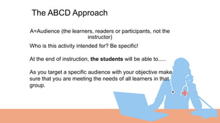 A=Audience (the learners, readers or participants, not the
instructor)
01
The ABCD Approach
Who is this activity intended for? Be specific!
At the end of instruction, the students will be able to.....
As you target a specific audience with your objective make
sure that you are meeting the needs of all learners in that
group.
 