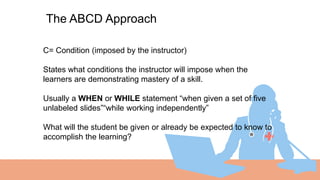 The ABCD Approach
C= Condition (imposed by the instructor)
States what conditions the instructor will impose when the
learners are demonstrating mastery of a skill.
Usually a WHEN or WHILE statement “when given a set of five
unlabeled slides”“while working independently”
What will the student be given or already be expected to know to
accomplish the learning?
 