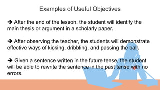 Examples of Useful Objectives
01
 After the end of the lesson, the student will identify the
main thesis or argument in a scholarly paper.
 After observing the teacher, the students will demonstrate
effective ways of kicking, dribbling, and passing the ball.
 Given a sentence written in the future tense, the student
will be able to rewrite the sentence in the past tense with no
errors.
 