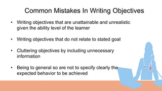 01
Common Mistakes In Writing Objectives
• Writing objectives that are unattainable and unrealistic
given the ability level of the learner
• Writing objectives that do not relate to stated goal
• Cluttering objectives by including unnecessary
information
• Being to general so are not to specify clearly the
expected behavior to be achieved
 