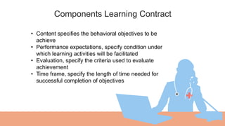 Components Learning Contract
01 • Content specifies the behavioral objectives to be
achieve
• Performance expectations, specify condition under
which learning activities will be facilitated
• Evaluation, specify the criteria used to evaluate
achievement
• Time frame, specify the length of time needed for
successful completion of objectives
 