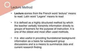 Lecture Method
• Lecture comes from the French word ‘lectura” means
to read. Latin word “Legere” means to read
• It is defined as a highly structured method by which
the teacher verbally transmits information directly to
groups of learners for the purpose of instruction. It is
one of the oldest and most often used methods.
• It is also useful in providing foundational background
information as a basis for subsequent group
discussions and is a means to summarize data and
current research finding
 