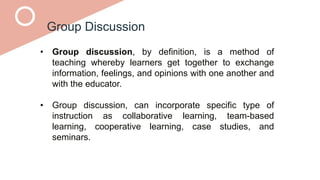 Group Discussion
• Group discussion, by definition, is a method of
teaching whereby learners get together to exchange
information, feelings, and opinions with one another and
with the educator.
• Group discussion, can incorporate specific type of
instruction as collaborative learning, team-based
learning, cooperative learning, case studies, and
seminars.
 