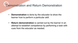 Demonstration and Return Demonstration
• Demonstration is done by the educator to show the
learner how to perform a particular skill.
• Return demonstration is carried out by the learner in an
attempt to establish competence by performing a task with
cues from the educator as needed.
 