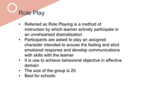 Role Play
• Referred as Role Playing is a method of
instruction by which learner actively participate in
an unrehearsed dramatization
• Participants are asked to play an assigned
character intended to arouse the feeling and elicit
emotional response and develop communications
with skills with the learner
• It is use to achieve behavioral objective in affective
domain
• The size of the group is 25
• Best for schools
 