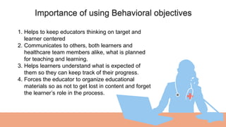Importance of using Behavioral objectives
01
1. Helps to keep educators thinking on target and
learner centered
2. Communicates to others, both learners and
healthcare team members alike, what is planned
for teaching and learning.
3. Helps learners understand what is expected of
them so they can keep track of their progress.
4. Forces the educator to organize educational
materials so as not to get lost in content and forget
the learner’s role in the process.
 