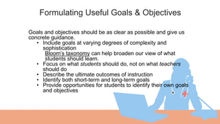 Formulating Useful Goals & Objectives
01 Goals and objectives should be as clear as possible and give us
concrete guidance.
• Include goals at varying degrees of complexity and
sophistication
Bloom’s taxonomy can help broaden our view of what
students should learn.
• Focus on what students should do, not on what teachers
should do
• Describe the ultimate outcomes of instruction
• Identify both short-term and long-term goals
• Provide opportunities for students to identify their own goals
and objectives
 