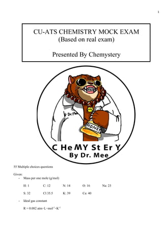 1
CU-ATS CHEMISTRY MOCK EXAM
(Based on real exam)
Presented By Chemystery
55 Multiple choices questions
Given:
- Mass per one mole (g/mol)
H: 1 C: 12 N: 14 O: 16 Na: 23
S: 32 Cl 35.5 K: 39 Ca: 40
- Ideal gas constant
R = 0.082 atm٠L٠mol-1
٠K-1
 