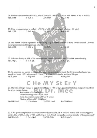 6
24. Find the concentration of NaNO3, after 100 ml of 0.2 M NaNO3 mixes with 300 ml of 0.4 M NaNO3.
1) 0.24 M 2) 0.28 M 3) 0.35 M 4) 0.38 M
25. What is concentration in molarity of 6.3% w/w HNO3? (density of solution = 1.2 g/ml)
1) 0.12 M 2) 0.48 M 3) 0.95 M 4) 1.20 M
26. The NaNO3 solution is prepared by dissolving 17 g of NaNO3 in water to make 250 ml solution. Calculate
molar concentration of the prepared solution.
1) 0.05 M 2) 0.20 M 3) 0.50 M 4) 0.80 M
27. Calculate density at STP of the air sample that contain 75% of N2 and 25% of O2 approximately.
1) 1.30 g/L 2) 1.78 g/L 3) 2.60 g/L 4) 3.24 g/L
28. An unknown gas sample is collected by water displacement and found that 0.8 grams of collected gas
sample occupied 1.97 L of water at 0.25 atm 27°C. Find the molecular weight of this gas.
1) 28 g/mol 2) 32 g/mol 3) 40 g/mol 4) 64 g/mol
29. The total enthalpy change to form 1 mol of NaCl is -400 kJ/mol, calculate the lattice energy of NaCl from
the given energy change.
Sublimation of Na 100 kJ/mol
Ionization energy of Na 500 kJ/mol
Bond dissociation energy of Cl2 240 kJ/mol
Electron affinity of Cl 350 kJ/mol
1) -30 kJ/mol 2) -370 kJ/mol 3) -550 kJ/mol 4) -770 kJ/mol
30. A 3.8 grams sample of an unknown compound consist of C, H, N and O is burned with excess oxygen to
yield 6.16 g of CO2, 3.68 g of NO2 and 3.24 g of H2O. Which one can be possible formular of this compound?
1) C4H10N4O 2) C5H12N3O 3) C5H14N4O2 4) C7H18N4O2
 