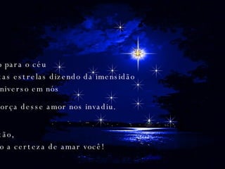 Olho para o céu Tantas estrelas dizendo da imensidão do universo em nós Então, veio a certeza de amar você!  A força desse amor nos invadiu. 