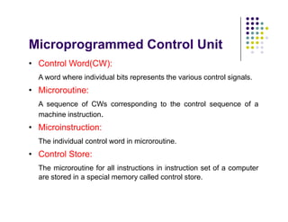 Microprogrammed Control Unit
• Control Word(CW):
A word where individual bits represents the various control signals.
• Microroutine:
A sequence of CWs corresponding to the control sequence of a
machine instruction.
• Microinstruction:
The individual control word in microroutine.
• Control Store:
The microroutine for all instructions in instruction set of a computer
are stored in a special memory called control store.
• Control Word(CW):
A word where individual bits represents the various control signals.
• Microroutine:
A sequence of CWs corresponding to the control sequence of a
machine instruction.
• Microinstruction:
The individual control word in microroutine.
• Control Store:
The microroutine for all instructions in instruction set of a computer
are stored in a special memory called control store.
 