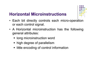 Horizontal Microinstructions
• Each bit directly controls each micro-operation
or each control signal.
• A Horizontal microinstruction has the following
general attributes:
 long microinstruction word
 high degree of parallelism
 little encoding of control information
• Each bit directly controls each micro-operation
or each control signal.
• A Horizontal microinstruction has the following
general attributes:
 long microinstruction word
 high degree of parallelism
 little encoding of control information
 