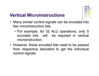Vertical Microinstructions
• Many similar control signals can be encoded into
few microinstruction bits.
• For example, for 32 ALU operations, only 5
encoded bits will be required in vertical
microinstruction.
• However, these encoded bits need to be passed
from respective decoders to get the individual
control signals.
• Many similar control signals can be encoded into
few microinstruction bits.
• For example, for 32 ALU operations, only 5
encoded bits will be required in vertical
microinstruction.
• However, these encoded bits need to be passed
from respective decoders to get the individual
control signals.
 
