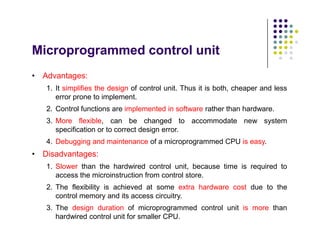 Microprogrammed control unit
• Advantages:
1. It simplifies the design of control unit. Thus it is both, cheaper and less
error prone to implement.
2. Control functions are implemented in software rather than hardware.
3. More flexible, can be changed to accommodate new system
specification or to correct design error.
4. Debugging and maintenance of a microprogrammed CPU is easy.
• Disadvantages:
1. Slower than the hardwired control unit, because time is required to
access the microinstruction from control store.
2. The flexibility is achieved at some extra hardware cost due to the
control memory and its access circuitry.
3. The design duration of microprogrammed control unit is more than
hardwired control unit for smaller CPU.
• Advantages:
1. It simplifies the design of control unit. Thus it is both, cheaper and less
error prone to implement.
2. Control functions are implemented in software rather than hardware.
3. More flexible, can be changed to accommodate new system
specification or to correct design error.
4. Debugging and maintenance of a microprogrammed CPU is easy.
• Disadvantages:
1. Slower than the hardwired control unit, because time is required to
access the microinstruction from control store.
2. The flexibility is achieved at some extra hardware cost due to the
control memory and its access circuitry.
3. The design duration of microprogrammed control unit is more than
hardwired control unit for smaller CPU.
 