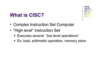 What is CISC?
• Complex Instruction Set Computer
• “High level” Instruction Set
 Executes several “low level operations”
 Ex: load, arithmetic operation, memory store
• Complex Instruction Set Computer
• “High level” Instruction Set
 Executes several “low level operations”
 Ex: load, arithmetic operation, memory store
 