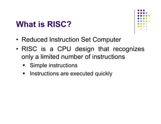 What is RISC?
• Reduced Instruction Set Computer
• RISC is a CPU design that recognizes
only a limited number of instructions
 Simple instructions
 Instructions are executed quickly
• Reduced Instruction Set Computer
• RISC is a CPU design that recognizes
only a limited number of instructions
 Simple instructions
 Instructions are executed quickly
 
