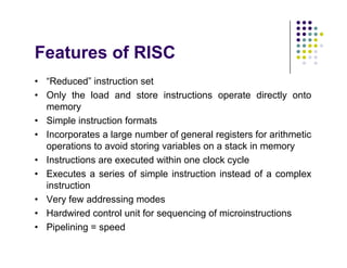 Features of RISC
• “Reduced” instruction set
• Only the load and store instructions operate directly onto
memory
• Simple instruction formats
• Incorporates a large number of general registers for arithmetic
operations to avoid storing variables on a stack in memory
• Instructions are executed within one clock cycle
• Executes a series of simple instruction instead of a complex
instruction
• Very few addressing modes
• Hardwired control unit for sequencing of microinstructions
• Pipelining = speed
• “Reduced” instruction set
• Only the load and store instructions operate directly onto
memory
• Simple instruction formats
• Incorporates a large number of general registers for arithmetic
operations to avoid storing variables on a stack in memory
• Instructions are executed within one clock cycle
• Executes a series of simple instruction instead of a complex
instruction
• Very few addressing modes
• Hardwired control unit for sequencing of microinstructions
• Pipelining = speed
 