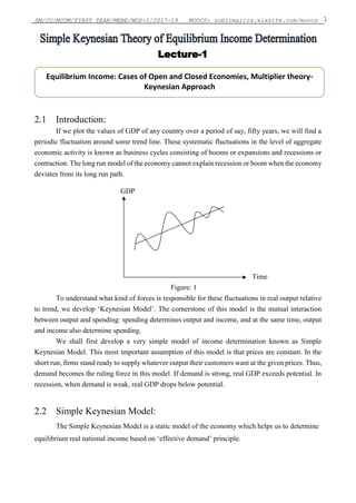 SM/CU/MCOM/FIRST YEAR/MEBE/MOD-I/2017-18 MOOCS: subirmaitra.wixsite.com/moocs 1
2.1 Introduction:
If we plot the values of GDP of any country over a period of say, fifty years, we will find a
periodic fluctuation around some trend line. These systematic fluctuations in the level of aggregate
economic activity is known as business cycles consisting of booms or expansions and recessions or
contraction. The long run model of the economy cannot explain recession or boom when the economy
deviates from its long run path.
GDP
Time
Figure: 1
To understand what kind of forces is responsible for these fluctuations in real output relative
to trend, we develop ‘Keynesian Model’. The cornerstone of this model is the mutual interaction
between output and spending: spending determines output and income, and at the same time, output
and income also determine spending.
We shall first develop a very simple model of income determination known as Simple
Keynesian Model. This most important assumption of this model is that prices are constant. In the
short run, firms stand ready to supply whatever output their customers want at the given prices. Thus,
demand becomes the ruling force in this model. If demand is strong, real GDP exceeds potential. In
recession, when demand is weak, real GDP drops below potential.
2.2 Simple Keynesian Model:
The Simple Keynesian Model is a static model of the economy which helps us to determine
equilibrium real national income based on ‘effective demand’ principle.
Equilibrium Income: Cases of Open and Closed Economies, Multiplier theory-
Keynesian Approach
Lecture-1
 