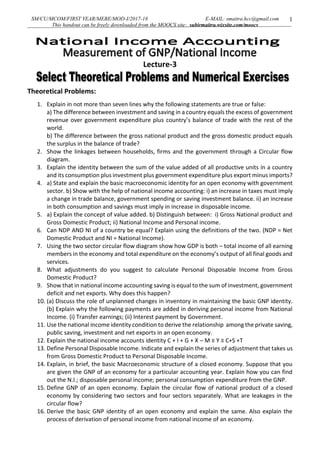 SM/CU/MCOM/FIRST YEAR/MEBE/MOD-I/2017-18 E-MAIL: smaitra.hcc@gmail.com
This handout can be freely downloaded from the MOOCS site: subirmaitra.wixsite.com/moocs
1
Lecture-3
Theoretical Problems:
1. Explain in not more than seven lines why the following statements are true or false:
a) The difference between investment and saving in a country equals the excess of government
revenue over government expenditure plus country’s balance of trade with the rest of the
world.
b) The difference between the gross national product and the gross domestic product equals
the surplus in the balance of trade?
2. Show the linkages between households, firms and the government through a Circular flow
diagram.
3. Explain the identity between the sum of the value added of all productive units in a country
and its consumption plus investment plus government expenditure plus export minus imports?
4. a) State and explain the basic macroeconomic identity for an open economy with government
sector. b) Show with the help of national income accounting: i) an increase in taxes must imply
a change in trade balance, government spending or saving investment balance. ii) an increase
in both consumption and savings must imply in increase in disposable income.
5. a) Explain the concept of value added. b) Distinguish between: i) Gross National product and
Gross Domestic Product; ii) National Income and Personal income.
6. Can NDP AND NI of a country be equal? Explain using the definitions of the two. (NDP = Net
Domestic Product and NI = National Income).
7. Using the two sector circular flow diagram show how GDP is both – total income of all earning
members in the economy and total expenditure on the economy’s output of all final goods and
services.
8. What adjustments do you suggest to calculate Personal Disposable Income from Gross
Domestic Product?
9. Show that in national income accounting saving is equal to the sum of investment, government
deficit and net exports. Why does this happen?
10. (a) Discuss the role of unplanned changes in inventory in maintaining the basic GNP identity.
(b) Explain why the following payments are added in deriving personal income from National
Income. (i) Transfer earnings; (ii) Interest payment by Government.
11. Use the national income identity condition to derive the relationship among the private saving,
public saving, investment and net exports in an open economy.
12. Explain the national income accounts identity C + I + G + X – M ≡ Y ≡ C+S +T
13. Define Personal Disposable Income. Indicate and explain the series of adjustment that takes us
from Gross Domestic Product to Personal Disposable Income.
14. Explain, in brief, the basic Macroeconomic structure of a closed economy. Suppose that you
are given the GNP of an economy for a particular accounting year. Explain how you can find
out the N.I.; disposable personal income; personal consumption expenditure from the GNP.
15. Define GNP of an open economy. Explain the circular flow of national product of a closed
economy by considering two sectors and four sectors separately. What are leakages in the
circular flow?
16. Derive the basic GNP identity of an open economy and explain the same. Also explain the
process of derivation of personal income from national income of an economy.
 