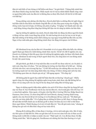 đứa trẻ một biến số mà chúng có thể kiểm soát được,” bà giải thích. “Chúng thấy mình làm
chủ được thành công của bản thân. Nhấn mạnh vào trí tuệ tự nhiên khiến thành công vưựt
ra ngoài tầm kiểm soát của đứa trẻ và không đưa ra đưực liều thuốc tốt khi lũ trẻ đối mặt
vói thất bại.”
Trong những cuộc phỏng vấn tiếp theo, Dweck phát hiện ra những đứa trẻ nghĩ rằng trí
tuệ bẩm sinh là chìa khóa của thành công bắt đầu coi nhẹ tầm quan trọng của cố gắng. Tôi
thông minh, bọn trẻ lý luận; tôi không cần phải cố gắng. “Cố gắng” trở thành một việc xấu
- một bằng chứng công khai rằng bạn không thể dựa vào tài năng tự nhiên của bản thân.
Lặp lại những thí nghiệm của mình, Dweck nhận thấy tác động của khen ngợi lên hành
vi đúng vói học sinh ở mọi tầng lóp xã hội. Nó ảnh hưởng tói cả các bé trai và các bé gái -
đặc biệt những cô bé thông minh nhất (chúng suy sụp ngay trong thất bại đầu tiên sau đó).
Ngay cả học sinh mẫu giáo cũng không tránh đưực tác động trái ngược của lòi khen.
*
Jill Abraham là mẹ của ba đứa trẻ ở Scarsdale và cô có quan điểm tiêu biểu cho những
người tham gia thăm dò ý kiến không chính thức của tôi. Tôi kể vói Jill về nghiên cứu của
Dweck và cô không tỏ thái độ quan tâm tói những thí nghiệm ngắn, lại đưực tiến hành chưa
lâu này. Abraham là một trong số 85% người được hỏi, cho rằng khen trẻ con thông minh
là một việc quan trọng.
Jill giải thích, gia đình cô ở tại một khu dân cư mà để vào đưực nhà trẻ, các bé phải có
một cuộc chạy đua vói nhau. “Trẻ nào không tin tưởng vào bản thân sẽ bị bắt nạt - không
chỉ trên sân choi, mà cả trong lóp học.” Vì thế Jill muốn tạo cho những đứa con của cô sự
tin tưởng mạnh mẽ vào khả năng thiên bẩm của chúng. Cô khen chúng một cách tùy tiện.
“Tôi không quan tâm các chuyên gia nói gì,” Jill ngang ngưực. “Tôi sống vậy”.
Jill không phải là người duy nhất thể hiện thái độ coi thường “chuyên gia”. Nhiều
người cũng cho rằng những thí nghiệm ngắn trong hoàn cảnh được sắp đặt không thể so
đưực vói sự sáng suốt của các ông bố bà mẹ đang nuôi nấng đứa trẻ hàng ngày.
Ngay cả những người chấp nhận nghiên cứu mói về lòi khen cũng khó áp dụng kết quả
này vào thực tế. Sue Needleman vừa là mẹ của hai đứa trẻ, vừa là một giáo viên tiểu học vói
11 năm kinh nghiệm. Năm ngoái, cô là giáo viên lóp Bốn ở trường Tiểu học Ridge Ranch tại
Paramus, New ơersey. Cô chưa từng biết tói Carol Dweck, nhưng ý tưởng chính trong
nghiên cứu của Dweck đã lọt tói trường cô và Needleman đã học cách nói: “Tôi đánh giá
cao việc em luôn phấn đấu.” Cô cố gắng đưa ra những lòi khen cụ thể, thay vì chung chung,
để một đứa trẻ biết chính xác nó đã làm gì để có được lòi khen ấy (và vì thế có thể đưực
khen ngợi thêm). Thỉnh thoảng cô sẽ nói với một đứa trẻ: “Em rất giỏi môn toán,” nhưng sẽ
không bao giờ nói vói đứa khác rằng nó học toán rất tệ.
Nhưng đó là những điều cô làm đưực ở trường, vói tư cách một giáo viên. Khi về nhà,
các thói quen cũ thật khó bỏ. Đứa con gái tám tuổi và con trai năm tuổi của cô thực sự rất
thông minh và đôi khi cô nhận ra mình vừa nói: “Thật tuyệt vòi. Con đã làm được rồi đấy.
Thông minh lắm.” Khi tôi gặng hỏi, Needleman nói những thứ hàn lâm thường có vẻ giả
 