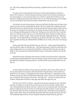 tạo. “Khi tôi đọc những đoạn đối thoại mô phỏng, ý nghĩ đầu tiên của tôi là, Ôi, tôi xin. Thật
cũ rích.”
Các giáo viên tại trường cấp Hai Lite Sciences ở East Harlem không có chung băn
khoăn vói Needleman, vì họ đã chứng kiến những lý thuyết của Dweck đưực áp dụng cho
học sinh trung học cơ sở tại trường mình ra sao. Dweck và người được bà bảo trự, Lisa
Blackvvell, đã đăng một bài trên tạp chí Phát triển Trẻ em (Child Development) về tác động
của việc can thiệp kéo dài một học kỳ nhằm cải thiện điểm toán cho học sinh.
Lite Sciences là một trường chuyên về khoa học thể chất vói nhiều mục tiêu tham vọng
nhưng 700 học sinh của trường phần lớn đang ở độ tuổi vị thành niên và thiếu quyết tâm.
Blackvvell chia bọn trẻ thành hai nhóm tham gia một hội thảo gồm tám phần. Nhóm chỉ huy
được dạy các kỹ năng học bài, những em còn lại học kỹ năng và thêm một phần đặc biệt, vì
sao trí thông minh không phải là do bẩm sinh. Những học sinh này lần lượt đọc to một bài
luận về cơ chế não bộ sản sinh các nơ-ron mói khi bị kích thích. Chúng xem hình ảnh não
bộ và diễn các vở kịch vui ngắn. “Ngay trong lúc đang dạy những kiến thức này,” Blackwell
nhận thấy: “tôi vẫn nghe thấy học sinh đùa cựt, gọi nhau là ‘đồ ngốc’ hay ‘đồ ngu.’” Sau khi
dạy xong phần nội dung này, Blackwell theo dõi điểm số của các học sinh xem có tác dụng gì
không.
Không mất nhiều thòi gian để thấy hiệu quả. Giáo viên - những người không biết học
sinh nào đã được phân vào hội thảo nào - đã có khả năng nhận ra nhóm học sinh được dạy
rằng trí thông minh của con người là thay đổi được. Chúng cải thiện thói quen học tập và
điểm số. Chỉ trong một học kỳ, Blackwell đã đảo ngược xu thế giảm của điểm toán vốn tồn
tại từ lâu.
Điểm khác biệt duy nhất giữa nhóm chỉ huy và nhóm còn lại là hai bài học, tổng cộng
50 phút giảng dạy không phải môn toán mà chỉ một ý tưởng: bộ não là một cơ. Bắt nó luyện
tập nhiều hơn sẽ khiến em thông minh hơn. Chỉ điều đó thôi cũng cải thiện điểm toán của
bọn trẻ.
*
Sự chân thành của lòi khen cũng mang tính quyết định. Theo Dweck, lỗi lớn nhất mà
cha mẹ phạm phải là cho rằng học sinh chưa đủ tinh tường để nhận ra, để cảm thấy mục
đích thực sự của chúng ta. Cũng giống như khi chúng ta phát hiện ra ý nghĩa thật của một
lòi khen mỉa mai hay một lời xin lỗi không thành thật, bọn trẻ cũng xem xét kỹ lòi khen để
tìm ra ý định ẩn chứa trong đó. Chỉ trẻ nhỏ - dưới bảy tuổi - mói tin vào mỗi câu chữ của
lòi khen: những đứa lớn tuổi hơn cũng nghi ngờ nhiều như người lớn vậy.
Nhà tâm lý học Wulf-Uwe Meyer- một người tiên phong trong lĩnh vực này- tiến hành
một loạt các nghiên cứu trong đó trẻ em được quan sát các học sinh khác nhận lòi khen.
Theo những phát hiện của Meyer, đến khi 12 tuổi, bọn trẻ tin rằng được giáo viên khen ngợi
không có nghĩa là bạn làm tốt mà thực ra là dấu hiệu bạn thiếu năng lực và giáo viên nghĩ
bạn cần được động viên thêm. Chúng đã tìm ra khuôn mẫu: những đứa trẻ tụt lại đằng sau
ngập trong lòi khen. Meyer đã nhận thấy rằng thanh thiếu niên, trong một chừng mực nào
đó, lại đánh giá thấp lòi khen tói mức chúng tin rằng đó là lòi phê bình của giáo viên -
 