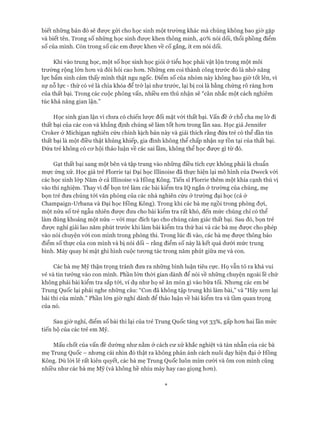 biết những bản đó sẽ đưực gửi cho học sinh một trường khác mà chúng không bao giờ gặp
và biết tên. Trong số những học sinh được khen thông minh, 40% nói dối, thổi phồng điểm
số của mình. Còn trong số các em đưực khen về cố gắng, ít em nói dối.
Khi vào trung học, một số học sinh học giỏi ở tiểu học phải vật lộn trong một môi
trường rộng lớn hon và đòi hỏi cao hon. Những em coi thành công trước đó là nhờ năng
lực bẩm sinh cảm thấy mình thật ngu ngốc. Điểm số của nhóm này không bao giờ tốt lên, vì
sự nỗ lực - thứ có vẻ là chìa khóa để trở lại như trước, lại bị coi là bằng chứng rõ ràng hon
của thất bại. Trong các cuộc phỏng vấn, nhiều em thú nhận sẽ “cân nhắc một cách nghiêm
túc khả năng gian lận.”
Học sinh gian lận vì chưa có chiến lược đối mặt vói thất bại. vấn đề ở chỗ cha mẹ lờ đi
thất bại của các con và khẳng định chúng sẽ làm tốt hon trong lần sau. Học giả Jennifer
Croker ở Michigan nghiên cứu chính kịch bản này và giải thích rằng đứa trẻ có thể dần tin
thất bại là một điều thật khủng khiếp, gia đình không thể chấp nhận sự tồn tại của thất bại.
Đứa trẻ không có cơ hội thảo luận về các sai lầm, không thể học được gì từ đó.
Gạt thất bại sang một bên và tập trung vào nhũng điều tích cực không phải là chuẩn
mực ứng xử. Học giả trẻ Florrie tại Đại học Illinoise đã thực hiện lại mô hình của Dweck vói
các học sinh lóp Năm ở cả Illinoise và Hồng Kông. Tiến sĩ Florrie thêm một khía cạnh thú vị
vào thí nghiệm. Thay vì để bọn trẻ làm các bài kiểm tra IQ ngắn ở trường của chúng, mẹ
bọn trẻ đưa chúng tói văn phòng của các nhà nghiên cứu ở trường đại học (cả ở
Champaign-Urbana và Đại học Hồng Kông). Trong khi các bà mẹ ngồi trong phòng đợi,
một nửa số trẻ ngẫu nhiên được đưa cho bài kiểm tra rất khó, đến mức chúng chỉ có thể
làm đúng khoảng một nửa - vói mục đích tạo cho chúng cảm giác thất bại. Sau đó, bọn trẻ
được nghỉ giải lao năm phút trước khi làm bài kiểm tra thứ hai và các bà mẹ được cho phép
vào nói chuyện vói con mình trong phòng thi. Trong lúc đi vào, các bà mẹ được thông báo
điểm số thực của con mình và bị nói dối - rằng điểm số này là kết quả dưới mức trung
bình. Máy quay bí mật ghi hình cuộc tương tác trong năm phút giữa mẹ và con.
Các bà mẹ Mỹ thận trọng tránh đưa ra những bình luận tiêu cực. Họ vẫn tỏ ra khá vui
vẻ và tin tưởng vào con mình. Phần lớn thời gian dành để nói về những chuyện ngoài lề chứ
không phải bài kiểm tra sắp tói, ví dụ như họ sẽ ăn món gì vào bữa tối. Nhưng các em bé
Trung Quốc lại phải nghe những câu: “Con đã không tập trung khi làm bài,” và “Hãy xem lại
bài thi của mình.” Phần lớn giờ nghỉ dành để thảo luận về bài kiểm tra và tầm quan trọng
của nó.
Sau giờ nghỉ, điểm số bài thi lại của trẻ Trung Quốc tăng vọt 33%, gấp hơn hai lần mức
tiến bộ của các trẻ em Mỹ.
Mấu chốt của vấn đề dường như nằm ở cách cư xử khắc nghiệt và tàn nhẫn của các bà
mẹ Trung Quốc - nhưng cái nhìn đó thật ra không phản ánh cách nuôi dạy hiện đại ở Hồng
Kông. Dù lòi lẽ rất kiên quyết, các bà mẹ Trung Quốc luôn mỉm cười và ôm con mình cũng
nhiều như các bà mẹ Mỹ (và không hề nhíu mày hay cao giọng hơn).
 