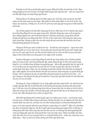 Ông bác sỹ nhi khoa mà Heather gặp có quan điểm tiêu biểu cho giói bác sĩ nhi. Theo
những nghiên cứu của Tổ chức Cải thiện Chất lượng Giấc ngủ Hoa Kỳ - 90% các ông bố bà
mẹ Mỹ nghĩ rằng con mình đang ngủ đủ giờ.
Những đứa trẻ là những người nói điều ngược lại. 60% học sinh trung học cho biết
mình cực kỳ buồn ngủ vào ban ngày. Một phần tư thừa nhận điểm số rót vì lý do đó. Tùy
thuộc vào môn học, ở khắp noi, từ 20% tói 30% học sinh ngủ gật trong lóp ít nhất một lần
một tuần.
Các số liệu nghiên cứu ban đầu cũng ủng hộ lũ trẻ. Một nửa số trẻ vị thành niên ngủ ít
hon bảy tiếng đồng hồ vào các ngày trong tuần. Đến khi chúng học năm cuối trung học,
theo những nghiên cứu của Frederick Danner ở Đại học Kentucky, trung bình mỗi tối
chúng chỉ ngủ hon 6,5 tiếng một chút. Chỉ 5% số học sinh năm cuối trung học ngủ trung
bình tám tiếng. Chúng ta hẳn vẫn còn nhớ mình đã mệt mỏi như thế nào khi còn đi học.
Nhung không giống lũ trẻ bây giờ.
Chúng ta đã bỏ qua một sự thật là trẻ em - từ tiểu học tói trung học - ngủ ít hon một
tiếng đồng hồ so vói 30 năm trước. Dù các bậc phụ huynh hiện đại bị ám ảnh về giấc ngủ
của con trẻ, giấc ngủ của trẻ em vẫn rớt khỏi danh mục ưu tiên sau khi trẻ qua mẫu giáo.
Ngay cả học sinh mầm non cũng ngủ ít hon ngày trước 30 phút.
Nguyên nhân gây ra một tiếng đồng hồ mất đi này cũng nhiều như số kiểu gia đình
đang có trong xã hội. Lịch hoạt động dày đặc, gánh nặng bài tập về nhà, thòi gian đi ngủ
lỏng lẻo, ti vi và điện thoại di động trong phòng ngủ - tất cả đều góp phần làm trẻ ngủ ít đi.
Và cả sai lầm của các ông bố bà mẹ nữa; khi trở về nhà sau giờ làm việc lúc tròi đã tối,
muốn dành thòi gian ở bên con cái và không muốn làm một kẻ khó tính thúc ép chúng đi
ngủ. (Một nghiên cứu từ Đảo Rhode cho kết quả 94% học sinh trung học tự quyết định giờ
đi ngủ). Tất cả những lý do này có một điểm chung đon giản là sự phứt lờ tùy tiện - tói
nay, chúng ta vẫn đang lờ đi một giờ bị mất đó vì chưa bao giờ thật sự biết tác hại hiện hữu
của nó vói con cái mình.
Sử dụng các công cụ thống kê và các công nghệ mói đưực phát triển, các nhà khoa học
về giấc ngủ gần đây đã có thể tách biệt và đo lường ảnh hưởng của đúng một giờ bị mất
này. Vì bộ não của trẻ là những công trình tiếp tục hoàn thiện cho tói năm 21 tuổi và bởi vì
phần lớn công cuộc đó diễn ra khi trẻ đang ngủ, một giờ bị mất này có tác động cấp số mũ
tói trẻ nhỏ, điều không hề xảy ra đối vói người lớn.
Điều bất ngờ không đon thuần là giấc ngủ có ý nghĩa quan trọng - mà là quan trọng
tói mức nào, vói điều kiện chứng minh đưực, không chỉ dựa vào các nghiên cứu hàn lâm và
sự kiên định của cảm xúc, mà dựa vào các hiện tượng chúng ta tưởng như không hề liên
quan, ví dụ như nạn béo phì trên toàn thế giói và gia tăng số ca ADHW. Một số ít nhà khoa
học đưa ra lý thuyết rằng các vấn đề về giấc ngủ trong những năm phát triển có thể gây ra
những thay đổi vĩnh viễn trong cấu trúc bộ não của trẻ, vói những tổn thưong không thể
vưựt qua bằng giấc ngủ như một người lớn vượt qua trận rượu. Thậm chí nhiều nét tính
cách tiêu biểu của trẻ em trong độ tuổi 8-12 và thanh thiếu niên - buồn rầu, chán nản và cả
nhậu nhẹt - thực ra chỉ là các triệu chứng của thiếu ngủ kinh niên.
 