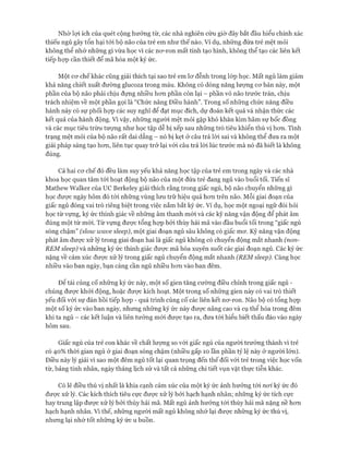 Nhờ lọi ích của quét cộng hưởng từ, các nhà nghiên cứu giờ đây bắt đầu hiểu chính xác
thiếu ngủ gây tổn hại tói bộ não của trẻ em như thế nào. Ví dụ, những đứa trẻ mệt mỏi
không thể nhớ những gì vừa học vì các nơ-ron mất tính tạo hình, không thể tạo các liên kết
tiếp họp cần thiết để mã hóa một ký ức.
Một cơ chếkhác cũng giải thích tại sao trẻ em lơ đễnh trong lóp học. Mất ngủ làm giảm
khả năng chiết xuất đường glucoza trong máu. Không có dồng năng lượng cơ bản này, một
phần của bộ não phải chịu đựng nhiều hơn phần còn lại - phần vỏ não trước trán, chịu
trách nhiệm về một phần gọi là “Chức năng Điều hành”. Trong số những chức năng điều
hành này có sự phối họp các suy nghĩ để đạt mục đích, dự đoán kết quả và nhận thức các
kết quả của hành động. Vì vậy, những người mệt mỏi gặp khó khăn kìm hãm sự bốc đồng
và các mục tiêu trừu tượng như học tập dễ bị xếp sau những trò tiêu khiển thú vị hơn. Tình
trạng mệt mỏi của bộ não rất dai dẳng - nó bị kẹt ở câu trả lời sai và không thể đưa ra một
giải pháp sáng tạo hơn, liên tục quay trở lại với câu trả lời lúc trước mà nó đã biết là không
đúng.
Cả hai cơ chế đó đều làm suy yếu khả năng học tập của trẻ em trong ngày và các nhà
khoa học quan tâm tới hoạt động bộ não của một đứa trẻ đang ngủ vào buổi tối. Tiến sĩ
Mathew Walker của uc Berkeley giải thích rằng trong giấc ngủ, bộ não chuyển những gì
học được ngày hôm đó tói những vùng lưu trữ hiệu quả hơn trên não. Mỗi giai đoạn của
giấc ngủ đóng vai trò riêng biệt trong việc nắm bắt ký ức. Ví dụ, học một ngoại ngữ đòi hỏi
học từ vựng, ký ức thính giác về những âm thanh mói và các kỹ năng vận động để phát âm
đúng một từ mới. Từ vựng được tổng họp bởi thùy hải mã vào đầu buổi tối trong “giấc ngủ
sóng chậm” (slow wave sleep), một giai đoạn ngủ sâu không có giấc mơ. Kỹ năng vận động
phát âm được xử lý trong giai đoạn hai là giấc ngủ không có chuyển động mắt nhanh (non-
REM sleep) và những ký ức thính giác được mã hóa xuyên suốt các giai đoạn ngủ. Các ký ức
nặng về cảm xúc được xử lý trong giấc ngủ chuyển động mắt nhanh (REM sleep). Càng học
nhiều vào ban ngày, bạn càng cần ngủ nhiều hơn vào ban đêm.
Đê’ tái củng cố những ký ức này, một số gien tăng cường điều chỉnh trong giấc ngủ -
chúng được khỏi động, hoặc được kích hoạt. Một trong số những gien này có vai trò thiết
yếu đối vói sự đàn hồi tiếp họp - quá trình củng cố các liên kết nơ-ron. Não bộ có tổng họp
một số ký ức vào ban ngày, nhưng những ký ức này được nâng cao và cụ thể hóa trong đêm
khi ta ngủ - các kết luận và liên tưởng mới được tạo ra, đưa tói hiểu biết thấu đáo vào ngày
hôm sau.
Giấc ngủ của trẻ con khác về chất lượng so với giấc ngủ của người trưởng thành vì trẻ
có 40% thời gian ngủ ở giai đoạn sóng chậm (nhiều gấp 10 lần phần tỷ lệ này ở người lớn).
Điều này lý giải vì sao một đêm ngủ tốt lại quan trọng đến thế đối vói trẻ trong việc học vốn
từ, bảng tính nhân, ngày tháng lịch sử và tất cả những chi tiết vụn vặt thực tiễn khác.
Có lẽ điều thú vị nhất là khía cạnh cảm xúc của một ký ức ảnh hưởng tói noi ký ức đó
được xử lý. Các kích thích tiêu cực được xử lý bởi hạch hạnh nhân; những ký ức tích cực
hay trung lập được xử lý bởi thùy hải mã. Mất ngủ ảnh hưởng tói thùy hải mã nặng nề hơn
hạch hạnh nhân. Vì thế, những người mất ngủ không nhớ lại được những ký ức thú vị,
nhưng lại nhớ tốt những ký ức u buồn.
 