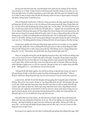 Trong suốt một thòi gian dài, một thủ phạm luôn gánh tội cho những nỗ lực thất bại
của chúng ta: ti vi. Thay vì chạy đi choi ở nhà hàng xóm như khi chúng ta còn nhỏ, trẻ con
thòi nay ngồi trước vô tuyến trung bình 3,3 giờ một ngày. Mối liên quan tói chứng béo phì
có vẻ thật rõ ràng và được nhắc đi nhắc lại thường xuyên tói mức ít người nghĩ ý tưởng đó
cần được chứng minh về mặt khoa học.
Tiến sĩ Elizabeth Vandewater ở Đại học Texas tại Austin đã chán ngán khi nghe các học
giả bằng hữu đổ hết tội cho ti vi chỉ vói những số liệu mong manh để củng cố luận điệu của
họ. “Cứ như đó là chân lý không cần chứng minh vậy,” cô cằn nhằn. “Đó chỉ là thứ khoa học
tồi.” Vandewater phân tích bộ số liệu lớn tốt nhất sẵn có - Nghiên cứu trong Nhóm đại diện
về Các nhân tố linh hoạt liên quan tói Thu nhập (The Panel Study o/Income Dynamics), đã
khảo sát mở rộng tói 8.000 gia đình kể từ năm 1968. Cô tìm ra rằng những đứa trẻ béo phì
không xem ti vi nhiều hon những đứa trẻ không béo phì. Tất cả những đứa trẻ gầy cũng
xem ti vi rất nhiều. Không có mối tưong quan thống kê nào giữa chứng béo phì và thòi gian,
cách xem ti vi. “Đó không phải là chứng cớ không thể chối cãi mà chúng ta vẫn lầm tưởng.”
Vandewater nghiên cứu thòi gian biểu hàng ngày của bọn trẻ và nhận ra vì sao nghiên
cứu trước đây nhầm lẫn. Trẻ con không đổi thòi gian xem ti vi lấy các hoạt động thể chất.
“Bọn trẻ đổi những thứ có chức năng tưong đưong. Nếu không có ti vi, chúng không choi
bóng đá,” cô nói. “Chúng làm việc gì đó khác mà cũng chỉ phải ngồi một chỗ.”
Thực ra, trong khi chứng béo phì đã nghiêm trọng hon theo cấp số nhân từ những năm
1970, trẻ em mói chỉ xem ti vi thêm bảy phút mỗi ngày. Trong khi chúng dành trung bình
nửa giờ đồng hồ cho trò choi điện tử và sử dụng internet, tình trạng béo phì bắt đầu tăng
vọt từ năm 1980, rất lâu trước khi có trò choi điện tử tại nhà và internet. Điều này đương
nhiên không có nghĩa xem ti vi tốt cho vòng hai. Nhưng nó thực sự có nghĩa rằng một điều
gì đó - không phải ti vi - mói khiến trẻ em trở nên béo phì.
“Chúng tôi đã tiến hành nghiên cứu chế độ ăn kiêng và tập thể dục trong 100 năm và
kết quả không tốt lắm và đã đến lúc phải tìm kiếm những nguyên nhân khác,” Tiến sĩ
Richard Atkinson, đồng tổng biên tập Tạp chí International Journal o/Obesity tuyên bố.
5 năm trước, đã biết về mối liên hệ giữa chứng ngưng thở trong khi ngủ và bệnh đái
đường, Tiến sĩ Eve Van Cauter đã tìm ra “tác động thần kinh nội tiết” kết nối giữa việc ngủ
và béo phì. Thiếu ngủ làm tăng hoóc-môn Ghrelin, báo hiệu con đói và giảm chất đối lập,
Leptin, ngăn chặn sự thèm ăn. Thiếu ngủ cũng tăng thêm hoóc-môn căng thẳng Cortisol.
Cortisol tạo mỡ, nghĩa là nó kích thích cơ thể tạo nên mỡ. Hoóc-môn tăng trưởng của con
người cũng bị ngưng. Hoóc-môn tăng trưởng thường tiết ra nhiều chỉ trong một lần vào
đầu giấc ngủ và có vai trò thiết yếu trong việc làm tan mỡ.
Nhờ phát hiện của Van Cauter, các nhà khoa học về giấc ngủ đã thực hiện hàng loạt
phân tích dựa trên những bộ số liệu lớn về trẻ em. Tất cả các nghiên cứu cùng đi theo một
hướng - thường là những trẻ ngủ ít béo hơn những trẻ ngủ nhiều. Không chỉ ở đây, tại
nước Mỹ - các học giả trên khắp thế giói đang xem xét điều này, vì trẻ em ở mọi nơi đều
đang béo hơn và ngủ ít hơn.
Ba trong số các nghiên cứu trên đưa ra những kết quả giống nhau đáng kinh ngạc. Một
 