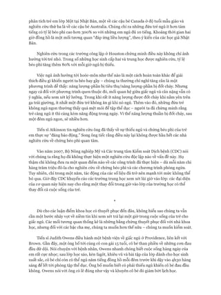 phân tích trẻ em lóp Một tại Nhật Bản, một về các cậu bé Canada ở độ tuổi mẫu giáo và
nghiên cứu thứ ba là về các cậu bé Australia. Chúng chỉ ra những đứa trẻ ngủ ít hon tám
tiếng có tỷ lệ béo phì cao hon 300% so vói những em ngủ đủ 10 tiếng. Khoảng thòi gian hai
giờ đồng hồ là một mối tưong quan “đáp ứng liều lưựng”, theo ý kiến của các học giả Nhật
Bản.
Nghiên cứu trong các trường công lập ở Houston chứng minh điều này không chỉ ảnh
hưởng tói trẻ nhỏ. Trong số những học sinh cấp hai và trung học được nghiên cứu, tỷ lệ
béo phì tăng thêm 80% vói mỗi giờ ngủ bị thiếu.
Việc ngủ ảnh hưởng tói hoóc-môn như thế nào là một cách hoàn toàn khác để giải
thích điều gì khiến người ta béo hay gầy - chúng ta thường chỉ nghĩ tăng cân là một
phương trình dễ thấy: năng lưựng-phần bị tiêu thụ/năng lưựng-phần bị đốt cháy. Nhưng
ngay cả đối vói phưong trình quen thuộc đó, mối quan hệ giữa giấc ngủ và cân nặng vẫn có
ý nghĩa, nếu xem xét kỹ lưỡng. Trong khi rất ít năng lượng được đốt cháy khi nằm yên trên
ga trải giường, ít nhất một đứa trẻ không ăn gì khi nó ngủ. Thêm vào đó, những đứa trẻ
không ngủ ngon thường thấy quá mệt mỏi để tập thể dục - người ta đã chứng minh rằng
trẻ càng ngủ ít thì càng kém năng động trong ngày, vì thế năng lượng thuần bị đốt cháy, sau
một đêm ngủ ngon, sẽ nhiều hcm.
Tiến sĩ Atkinson tin nghiên cứu ông đã thấy về sự thiếu ngủ và chứng béo phì của trẻ
em thực sự “đáng báo động.” Song ông tiếc rằng điều này lại không đưực hầu hết các nhà
nghiên cứu về chứng béo phì quan tâm.
Vào năm 2007, Bộ Nông nghiệp Mỹ và Các trung tâm Kiểm soát Dịch bệnh (CDC) nói
vói chúng ta rằng họ đã không thực hiện một nghiên cứu độc lập nào về vấn đề này. Họ
thậm chí không đưa ra một quan điểm nào về các công trình đã thực hiện - dù mỗi năm chi
hàng trăm triệu đô-la cho nghiên cứu về chứng béo phì và các chưong trình phòng ngừa.
Tuy nhiên, chỉ trong một năm, tác động của các số liệu đã trở nên mạnh tói mức không thể
bỏ qua. Giờ đây CDC khuyến cáo các trường trung học xem xét lùi giờ vào lóp: các đại diện
của cơ quan này hiện nay cho rằng một thay đổi trong giờ vào lóp của trường học có thể
thay đổi cả cuộc sống của trẻ.
*
Dù cho các luận điểm khoa học có thuyết phục đến đâu, không hiểu sao chúng ta vẫn
cần một bước nhảy vọt về niềm tin khi xem xét trả lại một giờ trong cuộc sống của trẻ cho
giấc ngủ. Các mối tương quan thống kê là những bằng chứng thuyết phục đối vói nhà khoa
học, nhưng đối vói các bậc cha mẹ, chúng ta muốn hơn thế nữa - chúng ta muốn kiểm soát.
Tiến sĩ Judith Owens điều hành một bệnh viện về giấc ngủ ở Providence, liên kết vói
Brown. Gần đây, một ông bố tới cùng cô con gái 15 tuổi, cô bé than phiền về những cơn đau
đầu dữ dội. Nói chuyện vói bệnh nhân, Owens nhanh chóng biết cuộc sống hàng ngày của
em rất cực nhọc; sau lóp học sáo, kèn fagôt, khiêu vũ và bài tập của lóp dành cho học sinh
xuất sắc, cô bé chỉ còn có thể ngủ năm tiếng đồng hồ mỗi đêm trước khi dậy vào 4.1130 hàng
sáng để lết tới phòng tập thể dục. Ông bố muốn biết có phải thiếu ngủ khiến cô bé đau đầu
không. Owens nói vói ông có lẽ đúng như vậy và khuyên cô bé đó giảm bớt lịch học.
 