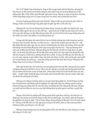 Từ “có lẽ” khiến ông bố lưỡng lự. Ông sẽ để con gái mình cắt bớt lịch học, nhưng chỉ
khi Owens có thể chứng minh được rằng hy sinh một trong số các hoạt động kia có thể
ngừng đau đầu. Chắc chắn, ông biết giấc ngủ quan trọng, nhưng có quan trọng hon chưong
trình tiếng Pháp nâng cao? Có quan trọng hon vào đưực một trường đại học lớn?
Owens cố gắng giải thích một cách dễ hiểu. “Ông có để con gái mình lái một chiếc xe
không có dây an toàn không? Ông phải nghĩ về giấc ngủ theo cách như vậy.”
Nhung lý lẽ của Owens không thuyết phục được. Trong suy nghĩ của ông bố này, ông
chỉ thấy chiều ngược lại của sự trao đổi này - giảm lịch học sẽ đặt con gái ông trước rủi ro.
Sẽ ra sao nếu nhũng con đau đầu không chấm dứt và cô bé từ bỏ một trong nhũng dam mê
lớn nhất của mình, như khiêu vũ mà không đưực gì?
Trong một thòi gian dài trước khi trẻ em trở thành những học sinh trung học quá tải
vói mục tiêu vào được đại học, các bậc cha mẹ - người bảo vệ giấc ngủ của bọn trẻ - bắt
đầu đánh đổi giữa giấc ngủ của con cái họ và nhũng nhu cầu khác của chúng. Điều này đặc
biệt đúng vói một tiếng đồng hồ cuối cùng trong ngày của bọn trẻ - hãy gọi khoảng thòi
gian này là Một giờ Dư thừa. Một giờ đồng hồ dư thừa đó vừa để vội vàng chìm vào giấc
ngủ, vừa là một quỹ thời gian dôi dư đầy tiềm năng, kiểu như một ngăn kéo đụng tiền tiêu
vặt mà chúng ta có thể rút ra nhũng khoản lãi 10 phút. Trong suốt Một giờ Dư thừa đó, trẻ
em nên ngủ, nhung có quá nhiều công việc khác cần đưực ưu tiên. Kết quả là giấc ngủ bị đối
xử cử như khoản nợ quốc gia - một nửa tiếng nữa trên hóa đon thì có là gì? Chúng ta vẫn
đang sống; bọn trẻ cũng có thể làm vậy.
Giấc ngủ là một nhu cầu sinh học của mọi giống loài trên trái đất. Nhung chỉ con người
cố gắng cưỡng lại sự lôi kéo của nó. Thay vào đó, chúng ta coi giấc ngủ không phải một nhu
cầu tự nhiên mà là một sự bộc lộ tính cách. Thừa nhận mệt mỏi bị cho là dấu hiệu của yếu
đuối - và phủ nhận sự khuất phục trước giấc ngủ là một dấu hiệu của sức mạnh. Giấc ngủ
chỉ dành cho những kẻ yếu đuối.
Nhung có lẽ chúng ta không nhận ra cái giá mình đang phải trả. David Dinges tại Đại
học Pennsylvania tiến hành một thí nghiệm rút ngắn giấc ngủ của những người trưởng
thành chỉ ngủ sáu tiếng mỗi tối. Sau hai tuần, họ thông báo vẫn sống bình thường. Nhung
sau một loạt bài kiểm tra, họ tỏ ra suy kiệt không khác gì một người vừa thức 24 giờ liên
tục.
Dinges tiến hành thí nghiệm để chứng minh thiếu ngủ được tích lũy như thế nào và
đánh giá của chúng ta bị lừa dễ dàng tói đâu bởi sự thiếu ngủ. Tuy nhiên, thật dễ dàng đọc
thí nghiệm của ông và nghĩ: “Tôi sẽ bị tác động, nhung không tệ đến thế. Tôi sẽ là một ngoại
lệ.” Chúng ta đã đối mặt vói việc ngủ quá ít trong suốt nhiều năm và vẫn vượt qua được.
Chúng ta phần nào đã quen vói việc này.
Nhung trong trường họp bộ não đang phát triển của một đứa trẻ, liệu chúng ta có dám
sẵn sàng trơ lì như vậy?
 