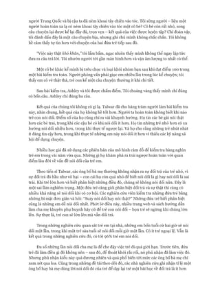 người Trung Quốc và bị cậu ta đã ném khoai tây chiên vào tóc. Tôi sững người - liệu một
người hoàn toàn xa lạ có ném khoai tây chiên vào tóc một cô bé? Cô bé còn rất nhỏ, song
câu chuyện lại được kể lại đầy đủ, trọn vẹn - kết quả của việc đưực luyện tập? Chỉ đoán vậy,
tôi đánh dấu đây là một câu chuyện bịa, nhưng ghi chú mình không chắc chắn. Tôi không
hề cảm thấy tự tin hon vói chuyện của hai đứa trẻ tiếp sau đó.
“Việc này thật khó khăn,” tôi lẩm bẩm, ngạc nhiên thấy mình không thể ngay lập tức
đưa ra câu trả lòi. Tôi nhướn người tói gần màn hình hon và vặn âm lượng to nhất có thể.
Một cô bé khác kể mình bị trêu chọc và loại khỏi nhóm bạn sau khi đạt điểm 100 trong
một bài kiểm tra toán. Ngưòi phỏng vấn phải giục em nhiều lần trong lúc kể chuyện; tôi
thấy em có vẻ thật thà, trẻ con kể một câu chuyện thường ít khi chi tiết.
Sau bài kiểm tra, Ashley và tôi được chấm điểm. Tôi choáng váng thấy mình chỉ đúng
có bốn câu. Ashley chỉ đúng ba câu.
Kết quả của chúng tôi không có gì lạ. Talwar đã cho hàng trăm người làm bài kiểm tra
này, nhìn chung, kết quả của họ không hề tốt hon. Người ta hoàn toàn không biết khi nào
trẻ con nói dối. Điểm số của họ cũng chỉ ra vài khuynh hướng. Họ tin các bé gái nói thật
hon các bé trai, trong khi các cậu bé có khi nói dối ít hon. Họ tin nhũng trẻ nhỏ hon có xu
hướng nói dối nhiều hon, trong khi thực tế ngược lại. Và họ cho rằng nhũng trẻ nhút nhát
ít đáng tin cậy hon, trong khi thực tế nhũng em này nói dối ít hon vì thiếu các kỹ năng xã
hội để dụng chuyện.
Nhiều học giả đã sử dụng các phiên bản của mô hình cám dỗ để kiểm tra hàng nghìn
trẻ em trong vài năm vừa qua. Những gì họ khám phá ra trái ngược hoàn toàn vói quan
điểm lâu đòi về vấn đề nói dối của trẻ em.
Theo tiến sĩ Talwar, các ông bố bà mẹ thường không nhận ra sự dối trá của trẻ nhỏ, vì
sự dối trá đó hầu như vô hại - con cái họ còn quá nhỏ để biết nói dối là gì hay nói dối là sai
trái. Khi trẻ lớn hon và biết phân biệt những điều đó, chúng sẽ không nói dối nữa. Đây là
một sai lầm nghiêm trọng. Một đứa trẻ càng giỏi phân biệt dối trá và sự thật thì càng có
nhiều khả năng sẽ nói dối khi có cơ hội. Các nghiên cứu viên kiểm tra những đứa trẻ bằng
những bí mật đon giản và hỏi: “Suzy nói dối hay nói thật?” Những đứa trẻ biết phân biệt
cũng là nhũng em dễ nói dối nhất. Phớt lờ điều này, nhiều trang web và sách hướng dẫn
làm cha mẹ khuyên phụ huynh hãy cứ để trẻ con nói dối - bọn trẻ sẽ ngùng khi chúng lớn
lên. Sự thực là, trẻ con sẽ lớn lên mà vẫn dối trá.
Trong nhũng nghiên cứu quan sát trẻ em tại nhà, những em bốn tuổi cứ hai giờ sẽ nói
dối một lần, trong khi một trẻ sáu tuổi sẽ nói dối mỗi giờ một lần. Có ít trẻ ngoại lệ. vẫn là
kết quả trong nhũng nghiên cứu đó, có tói 96% trẻ em nói dối.
Đa số nhũng lần nói dối cha mẹ là để che đậy việc trẻ đi quá giói hạn. Trước tiên, đứa
trẻ đã làm điều gì đó không nên - sau đó, để thoát khỏi rắc rối, nó phủ nhận đã làm việc đó.
Nhung phủ nhận kiểu này quá đương nhiên và quá phổ biến tới mức các ông bố bà mẹ chỉ
xem xét qua loa. Cũng trong nhũng đề tài theo dõi đó, các nhà nghiên cứu ghi nhận tỉ lệ một
ông bố hay bà mẹ dùng lòi nói dối đó của trẻ để dạy lại trẻ một bài học về dối trá là ít hon
 