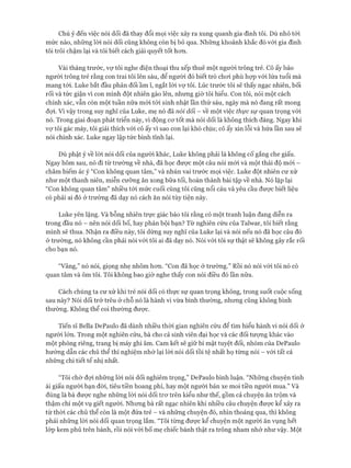 Chú ý đến việc nói dối đã thay đổi mọi việc xảy ra xung quanh gia đình tôi. Dù nhỏ tói
mức nào, những lòi nói dối cũng không còn bị bỏ qua. Những khoảnh khắc đó vói gia đình
tôi trôi chậm lại và tôi biết cách giải quyết tốt hon.
Vài tháng trước, vự tôi nghe điện thoại thu xếp thuê một người trông trẻ. Cô ấy bảo
người trông trẻ rằng con trai tôi lên sáu, để người đó biết trò choi phù họp vói lứa tuổi mà
mang tói. Luke bắt đầu phản đối ầm ĩ, ngắt lòi vợ tôi. Lúc trước tôi sẽ thấy ngạc nhiên, bối
rối và tức giận vì con mình đột nhiên gào lên, nhưng giờ tôi hiểu. Con tôi, nói một cách
chính xác, vẫn còn một tuần nữa mói tói sinh nhật lần thứ sáu, ngày mà nó đang rất mong
đựi. Vì vậy trong suy nghĩ của Luke, mẹ nó đã nói dối - về một việc thực sự quan trọng vói
nó. Trong giai đoạn phát triển này, vì động cơ tốt mà nói dối là không thích đáng. Ngay khi
vợ tôi gác máy, tôi giải thích vói cô ấy vì sao con lại khó chịu; cô ấy xin lỗi và hứa lần sau sẽ
nói chính xác. Luke ngay lập tức bình tĩnh lại.
Dù phật ý về lòi nói dối của người khác, Luke không phải là không cố gắng che giấu.
Ngay hôm sau, nó đi từ trường về nhà, đã học được một câu nói mới và một thái độ mói -
châm biếm ác ý “Con không quan tâm,” và nhún vai trước mọi việc. Luke đột nhiên cư xử
như một thanh niên, miễn cưỡng ăn xong bữa tối, hoàn thành bài tập về nhà. Nó lặp lại
“Con không quan tâm” nhiều tới mức cuối cùng tôi cũng nổi cáu và yêu cầu được biết liệu
có phải ai đó ở trường đã dạy nó cách ăn nói tùy tiện này.
Luke yến lặng. Và bỗng nhiên trực giác bảo tôi rằng có một tranh luận đang diễn ra
trong đầu nó - nên nói dối bố, hay phản bội bạn? Từ nghiên cứu của Talwar, tôi biết rằng
mình sẽ thua. Nhận ra điều này, tôi dừng suy nghĩ của Luke lại và nói nếu nó đã học câu đó
ở trường, nó không cần phải nói vói tôi ai đã dạy nó. Nói vói tôi sự thật sẽ không gây rắc rối
cho bạn nó.
“Vâng,” nó nói, giọng nhẹ nhõm hơn. “Con đã học ở trường.” Rồi nó nói với tôi nó có
quan tâm và ôm tôi. Tôi không bao giờ nghe thấy con nói điều đó lần nữa.
Cách chúng ta cư xử khi trẻ nói dối có thực sự quan trọng không, trong suốt cuộc sống
sau này? Nói dối trớ trêu ở chỗ nó là hành vi vừa bình thường, nhưng cũng không bình
thường. Không thể coi thường được.
Tiến sĩ Bella DePaulo đã dành nhiều thời gian nghiên cứu để tìm hiểu hành vi nói dối ở
người lớn. Trong một nghiên cửu, bà cho cả sinh viên đại học và các đối tượng khác vào
một phòng riêng, trang bị máy ghi âm. Cam kết sẽ giữ bí mật tuyệt đối, nhóm của DePaulo
hướng dẫn các chủ thể thí nghiệm nhớ lại lòi nói dối tồi tệ nhất họ từng nói - với tất cả
những chi tiết tế nhị nhất.
“Tôi chờ đợi những lòi nói dối nghiêm trọng,” DePaulo bình luận. “Những chuyện tình
ái giấu người bạn đời, tiêu tiền hoang phí, hay một người bán xe moi tiền người mua.” Và
đúng là bà được nghe những lời nói dối trơ trẽn kiểu như thế, gồm cả chuyện ăn trộm và
thậm chí một vụ giết người. Nhưng bà rất ngạc nhiên khi nhiều câu chuyện được kể xảy ra
từ thời các chủ thể còn là một đứa trẻ - và những chuyện đó, nhìn thoáng qua, thì không
phải những lòi nói dối quan trọng lắm. “Tôi từng được kể chuyện một người ăn vụng hết
lóp kem phủ trên bánh, rồi nói vói bố mẹ chiếc bánh thật ra trông nham nhở như vậy. Một
 