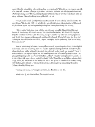 người khác kể mình đã ăn trộm những đồng xu từ anh ruột.” Khi những câu chuyện này bắt
đầu được kể, DePaulo giễu cựt, nghĩ thầm: “Thôi nào, đố là lòi nói dối tệ hại nhất mà anh
chị từng nối đấy sao?” Nhưng những chuyện về thòi thơ ấu cứ tiếp tục và DePaulo phải tạo
riêng một mục dành cho chúng trong phân tích của bà.
“Tôi phải điều chỉnh lại nhận thức của chính mình để xem xét một trẻ nói dối như thế
này thì sao,” bà nhớ lại. “Đối vói trẻ nhỏ, lòi nói dối thách thức bản thân đứa trẻ liệu mình
có phải là trẻ ngoan hay không và rằng chúng làm những việc chúng cho là đúng.”
Nhiều chủ thể bình luận rằng một lòi nói dối quan trọng lúc đầu đòi thiết lập một
hướng đi ảnh hưởng đến họ từ sau đó. “Có vài chủ thể nói rằng, ‘Tôi đã nói dối. Bị phát
hiện tôi cảm thấy thật tồi tệ, tôi thề không bao giờ làm như vậy nữa.’ Có những người thì
nói, ‘Ô, tôi chưa bao giờ nhận ra mình giỏi lừa dối bố mình đến thế, tôi luôn lừa được họ.’
Những lòi nói dối khi còn nhỏ rất có ý nghĩa. Cách phụ huynh phản ứng thực sự tác động
tói việc nói dối.”
Talvvar nói các ông bố bà mẹ thường bẫy con mình, đặt chúng vào những tình thế phải
nói dối rồi kiểm tra tính trung thực của bọn trẻ một cách không cần thiết. Tuần trước, tôi
cũng đặt cô con gái ba tuổi rưỡi của mình vào một tình huống chính xác như thế. Tôi để ý
thấy con bé đã viết nguệch ngoạc lên bàn ăn bằng bút đánh dấu có thể giặt sạch được, cất
giọng không đồng ý, tôi nói: “Con vẽ lên bàn à, Thia?” Nếu như những lần trước, con bé sẽ
trả lòi thành thật ngay, nhưng ngữ điệu của tôi khiến Thia nhận ra nó đã làm sai việc gì đó.
Ngay lúc đó, tôi ước mình có thể rút lại câu hỏi và nói lại. Lẽ ra tôi nên nhắc nhở nó không
viết lên bàn, nến đặt một tờ báo dưới sách tô màu. Nhưng tôi lại hành động theo cách
Talvvar cảnh báo không nên.
“Không, con không vẽ,” con gái trả lòi tôi, lần đầu tiên nó nói dối.
về vết nhơ ấy, tôi chỉ có thể đổ lỗi cho chính mình.
 