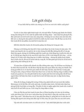 Lời giới thiệu
Vỉ sao hiểu biết tự nhiên của chúng ta về trẻ em m ói chỉ ở điểm xuất phát?
*
Vự tôi có cảm nhận nghệ thuật tuyệt vòi, trừ một điểm. Ở phòng ngủ dành cho khách
trong nhà chúng tôi có treo một tác phẩm tĩnh vật bằng nhựa - một chậu hoa phong lữ đỏ,
đặt cạnh một can tưới nước màu nâu vàng nhạt, vói hàng rào cọc nhọn màu nâu làm nền.
Rất xấu xí, nhưng đó chưa phải là tội lỗi lớn nhất của bức tranh, vấn đề thực sự của tôi là
bức tranh đó là sản phẩm của một bộ tô màu theo số.
Mỗi khi nhìn bức tranh, tôi chỉ muốn quẳng vào thùng rác trong góc nhà.
Nhưng vợ tôi không cho làm thế vì bức tranh được bà cô ấy tô màu từ năm 1961. Tôi
hoàn toàn ủng hộ việc lưu giữ kỷ vật và nhà chúng tôi chất đầy những thứ đồ cổ của gia
đình bên ngoại, nhưng tôi chỉ không nghĩ bức tranh này chứa đựng hay truyền tải cảm xúc
gì. Có thể gỡ gạc rằng bà cô ấy mua bộ tô màu theo số đó ở cửa hàng đồ thủ công - vói tia
sáng le lói về một cuộc sống sáng tạo và nhiều cảm hứng - nhưng tác phẩm hoàn chỉnh,
theo ý kiến của tôi, đã xóa bỏ hoàn toàn hy vọng đó. Nó làm giảm giá trị ký ức về bà hon là
giúp tưởng nhớ những ký ức ấy.
Tô màu theo số phát triển nhanh vào đầu những năm 1950. Nó rất được ưa chuộng và
là chiếc iPod của thòi đó. Nó đã đưực tiếp thị dựa trên quan điểm cho rằng các thành viên
trong gia đình sẽ có vô vàn thòi gian rảnh rỗi nhờ máy rửa bát, máy hút bụi và máy giặt.
Trong ba năm, công ty Palmer Paint bán đưực hon 12 triệu bộ. Nhưng cũng có nhiều ý kiến
tranh cãi quanh nó. Các nhà phê bình bị chia rẽ giữa một bên là lý tưởng dân chủ để mọi
người đưực thể hiện bản thân và một bên là cách thể hiện máy móc và dập khuôn đang
phát triển.
Hôm đó tôi đang cố gắng hồi tưởng về khoa học phát triển trẻ em trước khi Ashley
Merryman và tôi bắt đầu viết cuốn sách này, từ nhiều năm trước, thì hình ảnh chậu hoa
phong lữ bất chựt hiện ra trong đầu. Tôi phải về nhà và ngắm nghía bức tranh xấu xí mất cả
một buổi tối mới hiểu tại sao. Cuối cùng tôi cũng nhận ra rằng:
Cảm xúc lẫn lộn mà bức tranh tô màu theo số đem lại giống vói cảm xúc từ những
cuốn sách khoa học về trẻ em vì môn khoa học ấy luôn hàm ý rằng việc nuôi dạy con cái
phải “theo sách”. Nếu khoa học nói X, bạn phải làm đúng X, giống hệt trò tô màu theo số
hướng dẫn người choi dùng màu Râu ngô và Nâu cháy cho quai cầm của can tưới nước.
Vậy nên nếu vài năm trước có ai đó nói vói tôi: “Anh nhất định phải đọc cuốn sách
 