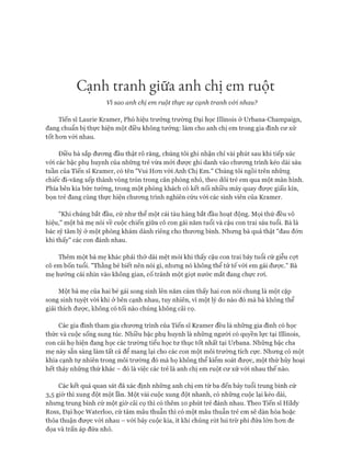 Cạnh tranh giữa anh chị em ruột
Vỉ sao anh chị em ruột thực sự cạnh tranh vói nhau?
Tiến sĩ Laurie Kramer, Phó hiệu trương trường Đại học Illinois ở Urbana-Champaign,
đang chuẩn bị thực hiện một điều không tưởng: làm cho anh chị em trong gia đình cư xử
tốt hơn với nhau.
Điều bà sắp đương đầu thật rõ ràng, chúng tôi ghi nhận chỉ vài phút sau khi tiếp xúc
với các bậc phụ huynh của những trẻ vừa mới được ghi danh vào chương trình kéo dài sáu
tuần của Tiến sĩ Kramer, có tên "Vui Hơn vói Anh Chị Em." Chúng tôi ngồi trên những
chiếc đi-văng xếp thành vòng tròn trong căn phòng nhỏ, theo dõi trẻ em qua một màn hình.
Phía bên kia bức tường, trong một phòng khách có kết nối nhiều máy quay được giấu kín,
bọn trẻ đang cùng thực hiện chương trình nghiên cứu với các sinh viên của Kramer.
"Khi chúng bắt đầu, cứ như thể một cái tàu hàng bắt đầu hoạt động. Mọi thứ đều vô
hiệu," một bà mẹ nói về cuộc chiến giữa cô con gái năm tuổi và cậu con trai sáu tuổi. Bà là
bác sỹ tâm lý ở một phòng khám dành riêng cho thương binh. Nhưng bà quả thật "đau đớn
khi thấy" các con đánh nhau.
Thêm một bà mẹ khác phải thở dài mệt mỏi khi thấy cậu con trai bảy tuổi cứ giễu cợt
cô em bốn tuổi. "Thằng bé biết nên nói gì, nhưng nó không thể tử tế với em gái được." Bà
mẹ hướng cái nhìn vào không gian, cố tránh một giọt nước mắt đang chực rơi.
Một bà mẹ của hai bé gái song sinh lên năm cảm thấy hai con nói chung là một cặp
song sinh tuyệt vòi khi ở bên cạnh nhau, tuy nhiên, vì một lý do nào đó mà bà không thể
giải thích được, không có tối nào chúng không cãi cọ.
Các gia đình tham gia chương trình của Tiến sĩ Kramer đều là những gia đình có học
thức và cuộc sống sung túc. Nhiều bậc phụ huynh là những người có quyền lực tại Illinois,
con cái họ hiện đang học các trường tiểu học tư thục tốt nhất tại Urbana. Những bậc cha
mẹ này sẵn sàng làm tất cả để mang lại cho các con một môi trường tích cực. Nhưng có một
khía cạnh tự nhiên trong môi trường đó mà họ không thể kiểm soát được, một thứ hủy hoại
hết thảy những thứ khác - đó là việc các trẻ là anh chị em ruột cư xử với nhau thế nào.
Các kết quả quan sát đã xác định những anh chị em từ ba đến bảy tuổi trung bình cứ
3,5 giờ thì xung đột một lần. Một vài cuộc xung đột nhanh, có những cuộc lại kéo dài,
nhưng trung bình cứ một giờ cãi cọ thì có thêm 10 phút trẻ đánh nhau. Theo Tiến sĩ Hildy
Ross, Đại học Waterloo, cứ tám mâu thuẫn thì có một mâu thuẫn trẻ em sẽ dàn hòa hoặc
thỏa thuận được với nhau - với bảy cuộc kia, ít khi chúng rút lui trừ phi đứa lớn hơn đe
dọa và trấn áp đứa nhỏ.
 