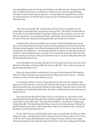 trại, nhưng không có giờ nào trôi qua mà trẻ không có ít nhất một triệu chứng gây hấn điển
hình, vì mỗi khi trẻ lớn hon có vẻ kiểm soát, thì đứa nhỏ sẽ có phản ứng gây kích động.
Trên thực tế, toàn bộ chưong trình cắm trại - với quan điểm cho rằng anh chị em ruột sẽ
tận hưởng thòi gian vui choi bên nhau, là một mục tiêu mà không phải trẻ nào cũng sẵn
sàng chấp nhận.
*
“Em có hai tài năng đặc biệt,” bé Ethan bảy tuổi tuyên bố vói các nghiên cứu viên
hướng dẫn và những bạn khác cùng tham gia chưong trình. "Thứ nhất là choi bóng đá vói
bố em. Thứ hai là em rất giỏi đánh các bạn khác. Khi hạ gục đứa em gái của mình, em cảm
thấy rất sung sướng." Cô em gái bốn tuổi Sofia, ngồi không xa hon hai bước chân khi anh
nó tuyên bố như vậy. Nhưng cô bé không phản đối tuyên bố gây sốc của Ethan.
Sự thật là Ethan chưa bao giờ đánh em, cô em gái có hình thể chỉ bằng một nửa cậu.
Thay vào đó, Ethan thường cảm thấy em gái quá bé bỏng, không thể nào làm đau em được.
Nhưng trong buổi nghiên cứu đó, Ethan dường như thích thú vói việc nói năng độc địa vói
em gái Sofia. Cậu chế giễu em - lớn tiếng phản đối khi các nghiên cứu viên giúp em gái đọc
to bài đọc. Cậu nói chẳng hề muốn có em gái: “Nó cứ muốn làm công chúa và lúc nào cũng
muốn em đóng vai hoàng tử, nhưng em muốn làm ninja cơ. Lúc đó nó thật phiền phức, một
đối thủ chẳng đáng tầm tí nào.”
Cuối buổi nghiên cứu, mẹ Ethan đối mặt vói con trai ngoài hành lang và yêu cầu cậu bé
giải thích. Ethan đưa ra một quan điểm rất sâu sắc và đặc biệt: “Mẹ oi, nếu mà yêu quý em
gái thì chẳng sành điệu tí nào.”
Ethan cho rằng cậu phải cư xử không tốt vói em gái. Cậu bé không thể để những bạn
khác lớn tuổi hơn cùng tham gia chương trình biết rằng cậu yêu quý cô em gái - vì thế mà
cậu bịa ra và khoác lác cái chuyện đánh em ở trên.
Tò mò không rõ Ethan và Sofia sẽ chung sống thế nào dưới mái nhà, chúng tôi cùng
tham gia vói Tiến sĩ Kramer, quan sát cuốn video ghi hình chúng tại nhà. Suốt hơn nửa giờ,
Ethan hướng dẫn Soíỉa xây một pháo đài làm từ nệm tràng kỉ. Chúng tôi chăm chú theo dõi,
cứ như đang xem một bộ phim buồn thảm: nhạt nhẽo và chẳng hứa hẹn một sự kiện hay sự
bùng nổ nào cả.
Xem mình là giám đốc thiết kế, Ethan chỉ huy cô em gái liên tục. Cậu la hét và trách
móc không thôi khi em gái không giữ được miếng lót tràng kỉ cho thật thẳng. Khi cô em gái
muốn nghỉ ăn snack, Ethan dọa: “Còn làm thêm một điều gì - thì mất việc và không quay
lại được đâu đấy.” Khi Soíia không hiểu điều gì, ông anh trai lên bảy gắt ngay: “Không lý do
gì hết! Không lý do gì ở đây cả! Mày chỉ giữ được công việc nếu không bao giờ lý sự gì nữa.
Mà đừng có nói nếu mồm đầy thức ăn!”
Dù vậy, Tiến sĩ Kramer vẫn thấy nhiều tia hy vọng trong cuốn băng. Dù Ethan cứ thế là
mắng mỏ em gái - nhưng hai đứa trẻ đã tự chọn chơi cùng với nhau và gắn bó vói trò chơi
từ đầu tói cuối. Chúng cũng không đánh nhau. Chúng trò chuyện. Ethan có dọa em gái,
nhưng cậu cũng đổi vài quy định để em gái có thể tiếp tục chơi. Cậu cố gắng giúp Soíia hiểu
 