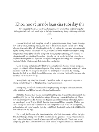 Khoa học về sự nổi loạn của tuổi dậỵ thì
Vói trẻ vị thành niên, vì sao tranh luận vói người l&n thểhiện sự tôn trọng chứ
không phải bất kính - và tranh luận là thể hiện tinh thần xây dựng, chứ không phải phá
hoại.
*
Jasmine là một nữ sinh trung học 18 tuổi, ở quận Miami-Dade, bang Florida. Em đẹp
một cách tự nhiên, vói hàng mi dày, sẫm màu và đôi mắt đen huyền. Dù lớn lên và đang
sống tại Opa-Locka, khu nổi tiếng là nghèo và đầy rẫy những tên găng-xtơ, bản thân em lại
học tại trường tư có độ cạnh tranh rất cao, ở bên kia thị trấn (“Rất nhiều các bạn da trắng
nhà giàu học ở đấy.”) Duy trì điểm trung bình chung học tập đạt mức 3,ỏw, ơasmine có
bảng thành tích học tập đáng khâm phục cũng như vói các lóp dự bị đại học và em đưực
chọn vào chưong trình đặc biệt dành cho học sinh Mỹ gốc Latinh nhập cư - những trẻ trở
thành thế hệ đầu tiên trong gia đình bước chân vào đại học.
Là em út trong một gia đình Cơ đốc truyền thống hai con, ơasmine có mặt trong dàn
họp ca của nhà thờ. Thi thoảng em cũng được đứng trước cả nhà thờ đọc phần Kinh Thánh
của tuần. Thích thú với công việc làm thêm của mình tại một bệnh viện địa phương,
ơasmine dự định sẽ học hành chăm chỉ hơn trong năm và học tại Đại học Florida; mục tiêu
của em là trở thành một bác sỹ.
“Em nghĩ cha mẹ rất tự hào về mình vì họ biết có nhiều trở ngại em đã vượt qua -
nhưng em luôn là người có động lực vững vàng,” ơasmine nói.
Nhưng cũng có thể, nếu cha mẹ biết những hoạt động bên ngoài khác của ơasmine,
nhiều khả năng họ sẽ không bao giờ nói chuyện với em nữa.
Đã từ lâu, ơasmine thấy cha mẹ thường thổi phồng mức độ quan tâm của em dành cho
bạn khác giói. Khi em thấy một cậu bạn nào đó dễ thương, cha mẹ không bao giờ để em
một mình với người bạn đó. ơasmine chỉ được ra ngoài khi đi vói một nhóm bạn, hẹn hò
lúc nào cũng có người đi kèm. Vì thế, ơasmine luôn tỏ ra vẻ không quan tâm đến bọn con
trai - chúng “chỉ là bạn bè” - rồi sau đó đi chơi riêng vói họ. Em có thể tói nhà bạn trai,
không ai giám sát, có thể quan hệ tình dục - đôi khi có dự định từ trước, hoặc đôi khi chỉ là
một niềm vui tói đột ngột.
Khi 14 tuổi, hai lần một tuần, ơasmine thường trốn khỏi nhà qua cửa sổ tầng hai giữa
đêm. Em tham gia những buổi tiệc đêm của đám du côn quanh đó - uống rượu nhiều đến
mức chẳng còn nhớ gì. Cả một đêm hoàn toàn biến mất khỏi bộ nhớ. “Em là một người
uống đáng gờm đấy,” ơasmine cười khúc khích như cô bé học sinh thuở nào. “Em có thể
 