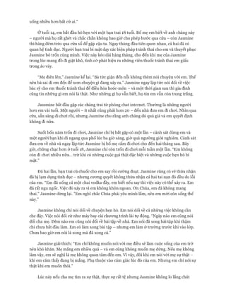 uống nhiều hon bất cứ ai.”
Ở tuổi 14, em bắt đầu hò hẹn vói một bạn trai 18 tuổi. Bố mẹ em biết về anh chàng này
- người mà họ rất ghét và chắc chắn không bao giờ cho phép bước qua cửa - còn ơasmine
thì hàng đêm trèo qua cửa sổ để gặp cậu ta. Ngay tháng đầu tiên quen nhau, cả hai đã có
quan hệ tình dục. Người bạn trai bí mật dạy các biện pháp tránh thai cho em và thuyết phục
ơasmine bỏ trốn cùng mình. Việc này kéo dài hàng tháng, cho đến khi mẹ của ơasmine
trong lúc mang đồ đi giặt khô, tình cờ phát hiện ra những viên thuốc tránh thai em giấu
trong áo váy.
“Mẹ điên lên,” ơasmine kể lại. “Bà tức giận đến nỗi không thèm nói chuyện với em. Thế
nên bà sai dì em đến để xem chuyện gì đang xảy ra.” ơasmine ngay lập tức nói dối về việc
bác sỹ cho em thuốc tránh thai để điều hòa hoóc-môn - và một thòi gian sau thì gia đình
cũng tin những gì em nói là thật. Như những gì họ vẫn biết, họ tin em vẫn còn trong trắng.
ơassmine bắt đầu gặp các chàng trai từ phòng chat internet. Thường là những người
hon em vài tuổi. Một người - ít nhất cũng phải hon 20 - đến nhà đưa em đi choi. Nhìn qua
cửa, sẵn sàng đi choi rồi, nhung ơasmine cho rằng anh chàng đó quá già và em quyết định
không đi nữa.
Suốt bốn năm trốn đi choi, ơasmine chỉ bị bắt gặp có một lần - cảnh sát dùng em và
một người bạn khi đi ngang qua phố lúc ba giờ sáng, giờ quá ngưỡng giói nghiêm. Cảnh sát
đưa em về nhà và ngay lập tức ơasmine bị bố mẹ cấm đi choi cho đến hai tháng sau. Bây
giờ, chững chạc hon ở tuổi 18, ơasmine chỉ còn trốn đi choi mỗi tuần một lần. “Em không
còn đi choi nhiều nữa... trừ khi có nhũng cuộc gọi thật đặc biệt và nhũng cuộc hẹn hò bí
mật.”
Đã hai lần, bạn trai cũ chuốc cho em say rồi cưỡng đoạt, ơasmine cũng có vẻ thừa nhận
đã bị lạm dụng tình dục - nhung cưong quyết không thừa nhận cả hai tai nạn đó đều do lỗi
của em. “Em đã uống cả một chai vodka đầy, em biết nếu say thì việc này có thể xảy ra. Em
đã rất ngu ngốc. Việc đó xảy ra vì em không khôn ngoan, ơn Chúa, em đã không mang
thai.” ơasmine dùng lại. ”Em nghĩ chắc Chúa phải yêu mình lắm, nên em mói còn sống thế
này.”
ơasmine không chỉ nói dối về chuyện hẹn hò. Em nói dối về cả nhũng việc không cần
che đậy. Việc nói dối cứ như máy bay cài chưong trình lái tự động. “Ngày nào em cũng nói
dối cha mẹ. Đêm nào em cũng nói dối về bài tập về nhà. Em nói đã xong bài tập khi thậm
chí chưa bắt đầu làm. Em có làm xong bài tập - nhung em làm ở trường trước khi vào lóp.
Chưa bao giờ em nói là xong mà đã xong cả.”
ơasmine giải thích: “Em chỉ không muốn nói vói mẹ điều sẽ làm cuộc sống của em trở
nên khó khăn. Mẹ mắng em nhiều quá - và em cũng không muốn mẹ dừng. Nếu mẹ không
làm vậy, em sẽ nghĩ là mẹ không quan tâm đến em. Vì vậy, đôi khi em nói vói mẹ sự thật -
khi em cảm thấy đang bị mắng. Phụ thuộc vào cảm giác lúc đó của em. Nhung em chỉ nói sự
thật khi em muốn thôi.”
Lúc này nếu cha mẹ tìm ra sự thật, thực sự rất tệ nhung ơasmine không lo lắng chút
 