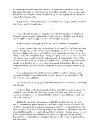 sát. Thường họ đưa ra vài nguyên tắc liên quan tói một số mặt đòi sống ảnh hưởng nhất
định và giải thích rõ tại sao lại có các nguyên tắc đó. Họ trông đợi trẻ tôn trọng nguyên tắc.
Trên các mặt đòi sống khác, họ ủng hộ quyền độc lập của trẻ, cho phép con cái đưực tự do
ra quyết định của riêng mình.
Những đứa trẻ có nhóm cha mẹ này nói dối ít nhất. Thay vì che giấu 12 lĩnh vực của đòi
sống, chúng có thể chỉ che giấu năm.
*
Trong từ điển, từ trái nghĩa vói trung thực là dối trá và từ trái nghĩa với phản bác là
đồng tình. Nhưng trong tâm trí của các bạn vị thành niên, mọi việc không như thế. Thực
vậy, vói một trẻ vị thành niên, phản bác mói là từ trái nghĩa của dối trá.
Hoi khó hiểu phải không, vậy hãy để tôi bóc tách vấn đề ra cho bạn cùng thấy.
Khi nghiên cứu viên của Nancy Darling phỏng vấn các bạn tuổi vị thành niên hiện đang
học tại Trường Trung học Khu vực Cao đẳng của Bang, họ cũng hỏi các em khi nào và tại
sao các em vẫn kể vói cha mẹ sự thật dù biết cha mẹ sẽ không chấp nhận. Đôi khi các em kể
sự thật vì biết dối trá không thoát đưực - chúng sẽ bị lật tẩy. Nhiều khi các em nói sự thật vi
thấy mình có nghĩa vụ phải nói, như là “họ là cha mẹ tôi, tôi nên nói vói họ.” Nhưng động
lực chính thúc đẩy các em nói vói phụ huynh sự thật chính là niềm hy vọng của các em vào
việc cha mẹ sẽ đồng ý và nói vói các em rằng không sao cả. Thông thường điều này cũng
đồng nghĩa vói một cuộc chiến nảy lửa, nhưng cũng đáng nếu cuối cùng phụ huynh sẽ lay
chuyển.
Trong những gia đình việc nói dối xảy ra ít hon thì tỷ lệ tranh cãi, phàn nàn lại cao
hon. Tranh luận là tốt - tranh luận tức là trung thực. Nhung cha mẹ không nhận ra điều
này. Tranh cãi khiến họ phát cáu.
Vài kiểu xung đột, dù rất gay gắt, lại là biểu hiện cao nhất của sự tôn trọng - chứ không
phải bất kính.
Tại Đại học Tổng họp Rochester, Judith Smetana, người tiên phong trong nghiên cứu
tâm lý tuổi thiếu niên, xác nhận rằng, trong dài hạn: “Các tranh luận vói cha mẹ của vị
thành niên thường dẫn tói các điều chỉnh tốt hon hẳn so vói quan hệ không có tranh luận
hoặc tranh cãi liên tục.”
Hầu hết phụ huynh đều không tạo đưực sự khác biệt này khi tranh luận vói con trẻ.
Tiến sĩ Tabitha Holmes nghiên cứu trên 50 nhóm mẹ và con gái ở tuổi vị thành niên. Mấu
của bà đưực hình thành từ các gia đình trong chưong trình Vượt lên Ranh giói, hỗ trự bởi
Bộ Giáo dục Mỹ, nhằm giúp các học sinh trung học Mỹ nghèo khó có cơ hội vào đại học. Các
bà mẹ đặt khát vọng lớn vào con gái và luôn có tâm lý bảo vệ con - thường qua việc yêu cầu
con cái vâng lòi. Holmes mở rộng nghiên cứu, phỏng vấn riêng mẹ và con gái, nhằm có
được mô tả về các tranh luận của họ cũng như cảm giác của đối tượng. Kết quả có một sự
khác biệt rất lớn.
 