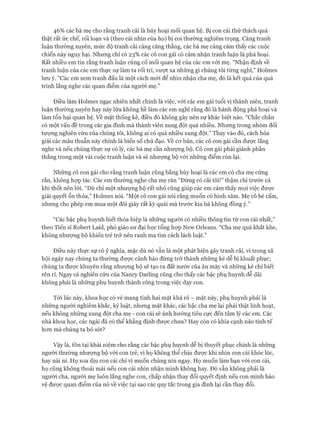 46% các bà mẹ cho rằng tranh cãi là hủy hoại mối quan hệ. Bị con cái thử thách quả
thật rất ức chế, rối loạn và (theo cái nhìn của họ) bị coi thường nghiêm trọng. Càng tranh
luận thường xuyên, mức độ tranh cãi càng căng thẳng, các bà mẹ càng cảm thấy các cuộc
chiến này nguy hại. Nhưng chỉ có 23% các cô con gái có cảm nhận tranh luận là phá hoại.
Rất nhiều em tin rằng tranh luận củng cố mối quan hệ của các em vói mẹ. “Nhận định về
tranh luận của các em thực sự làm ta rối trí, vượt xa những gì chúng tôi từng nghĩ,” Holmes
lưu ý. “Các em xem tranh đấu là một cách mói để nhìn nhận cha mẹ, đó là kết quả của quá
trình lắng nghe các quan điểm của người mẹ.”
Điều làm Holmes ngạc nhiên nhất chính là việc, vói các em gái tuổi vị thành niên, tranh
luận thường xuyên hay nảy lửa không hề làm các em nghĩ rằng đó là hành động phá hoại và
làm tổn hại quan hệ. về mặt thống kê, điều đó không gây nên sự khác biệt nào. “Chắc chắn
có một vấn đề trong các gia đình mà thành viên xung đột quá nhiều. Nhưng trong nhóm đối
tưựng nghiên cứu của chúng tôi, không ai có quá nhiều xung đột.” Thay vào đó, cách hóa
giải các mâu thuẫn này chính là biến số chủ đạo. về cơ bản, các cô con gái cần được lắng
nghe và nếu chúng thực sự có lý, các bà mẹ cần nhượng bộ. Cô con gái phải giành phần
thắng trong một vài cuộc tranh luận và sẽ nhượng bộ với những điểm còn lại.
Những cô con gái cho rằng tranh luận cũng bằng hủy hoại là các em có cha mẹ cứng
rắn, không họp tác. Các em thường nghe cha mẹ răn “Đừng có cãi tôi!” thậm chí trước cả
khi thốt nên lòi. “Dù chỉ một nhượng bộ rất nhỏ cũng giúp các em cảm thấy mọi việc được
giải quyết ổn thỏa,” Holmes nói. “Một cô con gái nói rằng muốn có hình xăm. Mẹ cô bé cấm,
nhưng cho phép em mua một đôi giày rất kỳ quái mà trước kia bà không đồng ý.”
“Các bậc phụ huynh biết thỏa hiệp là những người có nhiều thông tin từ con cái nhất,”
theo Tiến sĩ Robert Laid, phó giáo sư đại học tổng họp New Orleans. “Cha mẹ quá khắt khe,
không nhượng bộ khiến trẻ trở nên ranh ma tìm cách lách luật.”
Điều này thực sự có ý nghĩa, mặc dù nó vẫn là một phát hiện gây tranh cãi, vì trong xã
hội ngày nay chúng ta thường được cảnh báo đừng trở thành những kẻ dễ bị khuất phục;
chúng ta được khuyên rằng nhượng bộ sẽ tạo ra đất nước của ăn mày và những kẻ chỉ biết
rên ri. Ngay cả nghiên cứu của Nancy Darling cũng cho thấy các bậc phụ huynh dễ dãi
không phải là những phụ huynh thành công trong việc dạy con.
Tới lúc này, khoa học có vẻ mang tính hai mặt khá rõ - mặt này, phụ huynh phải là
những người nghiêm khắc, kỷ luật, nhưng mặt khác, các bậc cha mẹ lại phải thật linh hoạt,
nếu không những xung đột cha mẹ - con cái sẽ ảnh hưởng tiêu cực đến tâm lý các em. Các
nhà khoa học, các ngài đã có thể khẳng định được chưa? Hay còn có khía cạnh nào tinh tế
hơn mà chúng ta bỏ sót?
Vậy là, tồn tại khái niệm cho rằng các bậc phụ huynh dễ bị thuyết phục chính là những
người thường nhượng bộ với con trẻ, vì họ không thể chịu được khi nhìn con cái khóc lóc,
hay nài nỉ. Họ xoa dịu con cái chỉ vì muốn chúng nín ngay. Họ muốn làm bạn vói con cái,
họ cũng không thoải mái nếu con cái nhìn nhận mình không hay. Đó vẫn không phải là
người cha, người mẹ luôn lắng nghe con, chấp nhận thay đổi quyết định nếu con mình bảo
vệ được quan điểm của nó về việc tại sao các quy tắc trong gia đình lại cần thay đổi.
 