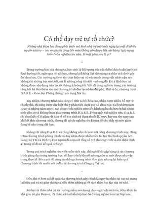 Có thể dạỵ trẻ tự tả chức?
Những nhà khoa học đang phát triển mô hình nhà trẻ mói mỗi ngày lại mất đi nhiều
nguồn tài trợ - các em thành công đến mức không còn được liệt vào hàng “gặp nguy
hiểm” cần nghiên cứu nữa. Bí mật phía sau là gì?
*
Trong trường học của chúng ta, học sinh là đối tượng của rất nhiều khóa huấn luyện có
định hướng tốt, nghe qua thì rất hay, nhưng lại không đạt khi mang ra phân tích dưới góc
độ khoa học. Các trường nghiêm túc thực hiện vai trò của mình trong việc nhào nặn nên
không chỉ những học sinh tốt, mà là những công dân tốt - nhưng đôi khi ý định hay lại
không được xây dựng trên cơ sở những ý tưởng tốt. vấn đề càng nghiêm trọng, các trường
càng hối hả đưa thêm vào các chương trình đào tạo nhằm đối phó. Một ví dụ, chương trình
D.A.R.E - Giáo dục Phòng chống Lạm dụng Ma túy.
Tuy nhiên, chương trình nào càng có tính xã hội hóa cao, nhận được nhiều hỗ trự từ
chính phủ, thì càng được đặc biệt chú ý phân tích dưới góc độ khoa học. Suốt những năm
1990 và những năm 2000, các công trình nghiên cứu tiến hành ngẫu nhiên trên hai nhóm
sinh viên có và không tham gia chương trình D.A.R.E. Trong một vài nghiên cứu, D.A.R.E.
chỉ cho thấy tỷ lệ giảm rất nhỏ về số học sinh sử dụng thuốc lá, rượu hay ma túy ngay sau
khi kết thúc chương trình, nhưng tất cả các nghiên cứu không hề cho thấy có mức giảm
đáng kể nào trong dài hạn.
Không chỉ riêng D.A.R.E. và cũng không nên chỉ xem xét riêng chương trình này. Hàng
trăm chương trình phòng tránh ma túy nhận được nhiều tiền tài trợ từ chính quyền liên
bang; Bộ Y tế và Dịch vụ Con người đã xem xét tổng số 718 chương trình và chỉ nhận định
41 trong số đó có kết quả tích cực.
Trong quá trình nghiên cứu viết cuốn sách này, chúng tôi bắt gặp hàng tá các chương
trình giảng dạy trong trường học, rất hay trên lý thuyết nhưng còn xa mới được như vậy
trong thực tế. Bên cạnh đó cũng có những chương trình đơn giản nhưng lại hiệu quả.
Chương trình tôi muốn nói ở đây là chương trình Công cụ Trí tuệ.
*
Điều thú vị hơn cả kết quả của chương trình này chính là nguyên nhân tại sao nó mang
lại hiệu quả và nó giúp chúng ta hiểu thêm những gì về cách thức học tập của trẻ nhỏ.
Ashley tới thăm nhà trẻ và trường mầm non trong chương trình nói trên, ở hai thị trấn
khá giàu có gần Denver; tôi thăm cả hai kiểu lóp học đó ở vùng nghèo hơn tại Neptune,
 