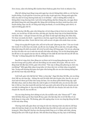 New ơersey, nằm trên đường đến Garden State Parkvvay giữa New York và Atlantic City.
Hầu hết những hoạt động trong một ngày học của trẻ không khác nhiều so vói lóp học
truyền thống. Có giờ giải lao và ăn trưa, giờ ăn nhẹ và giờ ngủ trưa. Nhưng một ngày tiêu
biểu của nhà trẻ trong chưong trình này có vẻ rất khác - nằm ở những điều ta thấy và
không thấy trong chưong trình. Lịch trên tường không xếp theo tháng nữa, mà ngày được
ghi thành hàng trên một băng giấy dài. Bảng chữ cái không còn đưực minh họa theo cách
truyền thống; thay vào đó, trẻ dùng một bảng âm thanh, có con khỉ đứng cạnh chữ K; và
mặt tròi đứng gần chữ Tr.
Khi lóp học bắt đầu, giáo viên thông báo vói trẻ rằng cả lóp sẽ choi trò cứu hỏa. Tuần
trước, các em đã học về lính cứu hỏa, nên bây giờ, lóp học được bày trí lại thành bốn khu
vực khác nhau - một góc là trạm cứu hỏa, góc khác là một ngôi nhà đang cần chữa cháy.
Trẻ chọn vai mình yêu thích - ngưòi lái xe cứu hỏa, người trực tổng đài 911, lính cứu hỏa,
hoặc gia đình nạn nhân. Trước khi trẻ choi, mỗi em nói vói giáo viên mình chọn vai nào.
Cùng vói sự giúp đỡ từ giáo viên, mỗi trẻ tự lên một “phưong án choi.” Các em vẽ một
bức tranh về vai đã chọn của mình, sau đó các em cố gắng viết ra một câu, trên giấy trắng,
bằng khả năng tốt nhất của mình. Kể cả trẻ ba tuổi cũng viết hàng ngày. Vói vài em, phưong
án choi chỉ nằm vẻn vẹn ở một câu mà mỗi chữ nằm một dòng. Vài em thì dùng bảng phát
âm để tìm ra các nguyên âm tạo nên từ. Những trẻ lớn nhất đã nhớ làm thế nào để viết câu
“Tôi sắp” và dùng bảng phát âm để dựng nốt phần còn lại.
Sau đó trẻ cùng choi, theo đúng các vai đưực mô tả trong bảng phưong án choi. Các
em choi trong suốt 45 phút, mỗi em choi đúng vai của mình, rất tự giác. Nếu các em lơ
đãng hoặc bắt đầu làm rối lên, giáo viên sẽ hỏi: “Việc này có đúng như phương án chơi của
em không?” Mỗi ngày khác nhau trong tuần, trẻ chọn chơi các vai khác nhau trong kịch
bản. Trong suốt khoảng thòi gian chơi giáo viên hướng dẫn các em chơi nhưng không bao
giờ chỉ bảo trực tiếp một điều gì.
Cuối buổi, giáo viên bật bài hát “Khúc ca dọn dẹp”. Ngay khi nhạc bắt đầu, các em dừng
chơi, bắt tay vào dọn dẹp - không cần một lòi nhắc nhở nào từ giáo viên. Sau đó, các em sẽ
chơi một trò được gọi là đọc tâm trạng của bạn. Các em được phân thành từng cặp, ngồi
đối diện nhau; một em được đưa cho một tờ giấy có vẽ hình đôi môi, em còn lại cầm một
bức vẽ đôi tai. Em cầm tranh đôi môi đọc lướt qua một cuốn sách, kể lại câu chuyện mà các
em thấy từ những bức vẽ. Em còn lại lắng nghe và đến hết câu chuyện, hỏi một câu về câu
chuyện đó. Sau đó, hai em đổi vai.
Các em cũng thường chơi những trò yêu cầu sự kiểm soát, như “Simon nóiW”. Một
biến thể khác được gọi là thực hành đồ họa; giáo viên bật nhạc lên và trẻ bắt đầu vẽ các
hình dạng và vòng xoắn. Thi thoảng, giáo viên ngừng nhạc và các em cũng tập dừng bút bất
cứ khi nào nhạc dừng.
Chương trình mẫu giáo được mở rộng từ cấu trúc chương trình của nhà trẻ, kết họp
chặt chẽ tính học thuật vói các tiền đề giả định dựa theo bất cứ cuốn sách nào mà trẻ đọc
trong giờ. Nhìn tổng thể, lóp học của chương trình Công cụ có vẻ khác một chút, nhưng
không lạ lẫm xét ở bất cứ góc độ nào. Nếu dõi theo hoạt động của lóp, bạn có thể không
 