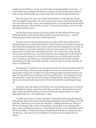 nghĩ kết quả sẽ tốt đến vậy. về mặt này, đây là kiểu chương trình đối lập vói D.A.R.E. - có
vẻ rất hoành tráng, nhưng kết quả lại kém cỏi. Công cụ Trí tuệ là chương trình có kết quả
tuyệt vời, mặc dù không phần nào trong chương trình viện đến trực giác hay bản năng.
Mùa xuân tiếp sau đó, tất cả các em thực hiện bài kiểm tra chuẩn quốc gia. Kết quả
khiến mọi người rất ngạc nhiên. Các em từ chương trình Công cụ có kết quả toàn khóa gần
như vượt chuẩn quốc gia. Ở quận, chỉ có khoảng một nửa các bé mẫu giáo dự thi đạt cấp độ
ngôn ngữ thông thạo ở đúng cấp lóp của mình. Với chương trình Công cụ, 97% các em đạt
cấp độ ngôn ngữ thông thạo.
Vậy nhờ đâu mà giáo trình này lại có hiệu quả đến vậy? Rất nhiều yếu tố liên quan,
nhưng hãy bắt đầu vói yếu tố khác biệt lớn nhất của chương trình Công cụ - việc viết
những phương án chơi và thời gian chơi khá dài của trẻ.
Trong tất cả các trường mẫu giáo trên toàn nước Mỹ, trẻ đều chơi trò lính cứu hỏa.
Nhưng thường thì sau 10 phút, kịch bản đổ vỡ. Giữ một ống nước cứu hỏa giả vờ trong một
đám cháy giả là hoạt động đơn điệu và đã trở nên lỗi thời; cần có hứng thú, trẻ em dễ bị xao
lãng bởi những trò mà trẻ khác đang chơi và sẵn sàng chạy sang trò chơi mói. Việc chơi
mang lại niềm vui ngẫu nhiên, nhưng không lâu bền. Tại các lóp Công cụ, bằng việc chia
lóp học thành nhiều khu vực, với các chức năng khác nhau và bằng việc yêu cầu trẻ gắn bó
với vai của mình trong giờ chơi, trò chơi trở nên phức tạp và có tính tương tác cao hơn
trước. Trẻ đóng vai nạn nhân gọi 911; tổng đài đổ chuông; lính cứu hỏa nhảy xuống từ
giường tầng; xe tải đến cứu gia đình nạn nhân. Trò chơi trở nên có suy tính, chín chắn, đa
chiều và có thể kéo dài.
Khả năng duy trì sự thích thú của một người vào cuộc chơi chính là nền tảng cốt lõi của
chương trình Công cụ. Phụ huynh thường nghĩ tói việc thúc ép con mình chú ý và tỏ ra
ngoan ngoãn vói giáo viên. Họ thấy trẻ em chỉ có thể tập trung học tập nếu tránh được xao
lãng. Chương trình Công cụ nhấn mạnh vào khía cạnh khác hẳn - trẻ sẽ không bị xao lãng
nếu chúng thực sự tham gia vào các hoạt động mà chúng đã chọn. Bằng cách diễn các vai
mình tự chọn trong bản phương án chơi, trẻ hoàn toàn bị thu hút trong khoảng thời gian
đó.
Trong một công trình nghiên cứu nổi tiếng ở Liên Xô từ những năm 1950, trẻ em được
yêu cầu đứng yên càng lâu càng tốt theo khả năng của mỗi em - chúng chỉ đứng được hai
phút. Sau đó, nhóm thứ hai được yêu cầu giả vờ là lính gác đang làm nhiệm vụ và phải
đứng nghiêm tại vị trí - các em đứng được 11 phút.
“Ưu điểm của trẻ nhỏ là,” Bodrova giải thích: “chúng không chắc chúng giỏi chuyện gì
đó hay không. Khi bạn yêu cầu trẻ chép lại đúng những gì giáo viên viết trên bảng, trẻ có thể
nghĩ rằng, ‘mình làm sao mà viết tốt như thầy được,’ và không muốn làm nữa. Nhưng có
thể đưa một tập giấy nhắn cho đứa trẻ đang đóng vai người phục vụ tại nhà hàng bánh
pizza. ơohnny gọi bánh pizza phô mai, còn bạn thì pizza tiêu cay. Các em không biết mình có
thể viết hay không - chúng chỉ biết rằng mình phải làm gì đó để ghi nhớ những món pizza
vừa được gọi. Cuối cùng, các em viết nhiều hơn cả khi bạn yêu cầu chúng kể một câu
chuyện.”
 
